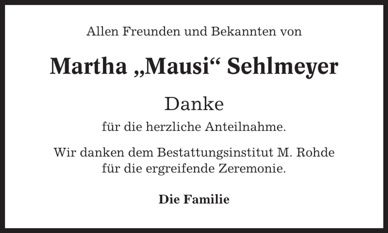 <p>Allen Freunden und Bekannten von</p><p>Martha „Mausi“ Sehlmeyer<br />Danke<br />für die herzliche Anteilnahme.<br />Wir danken dem Bestattungsinstitut M. Rohde<br />für die ergreifende Zeremonie.<br />Die Familie</p>
