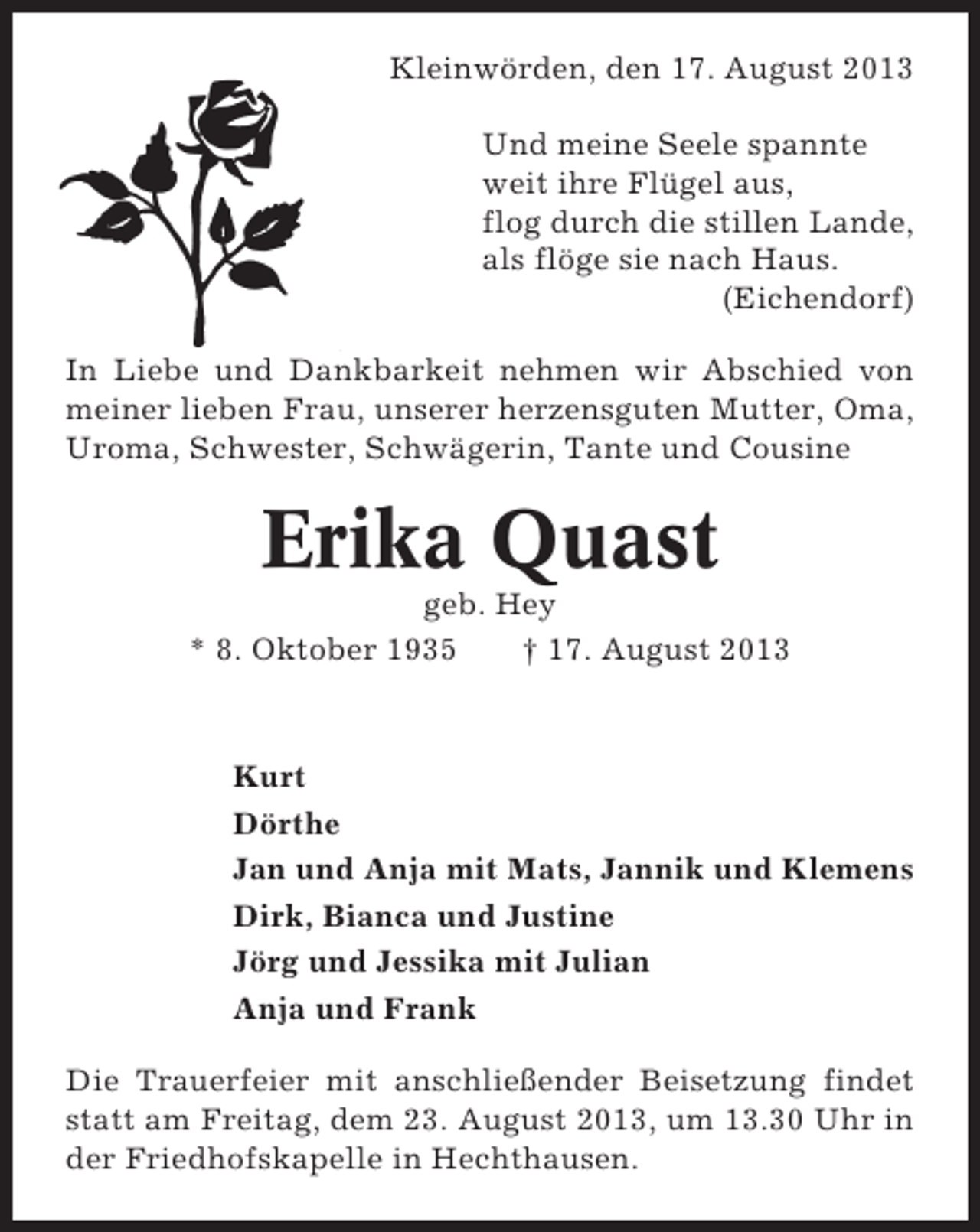<p>Kleinwörden, den 17. August 2013<br />Und meine Seele spannte<br />weit ihre Flügel aus,<br />flog durch die stillen Lande,<br />als flöge sie nach Haus.<br />(Eichendorf)<br />In Liebe und Dankbarkeit nehmen wir Abschied von<br />meiner lieben Frau, unserer herzensguten Mutter, Oma,<br />Uroma, Schwester, Schwägerin, Tante und Cousine</p><p>Erika Quast<br />geb. Hey<br />* 8. Oktober 1935<br />† 17. August 2013</p><p>Kurt<br />Dörthe<br />Jan und Anja mit Mats, Jannik und Klemens<br />Dirk, Bianca und Justine<br />Jörg und Jessika mit Julian<br />Anja und Frank<br />Die Trauerfeier mit anschließender Beisetzung findet<br />statt am Freitag, dem 23. August 2013, um 13.30 Uhr in<br />der Friedhofskapelle in Hechthausen.</p>