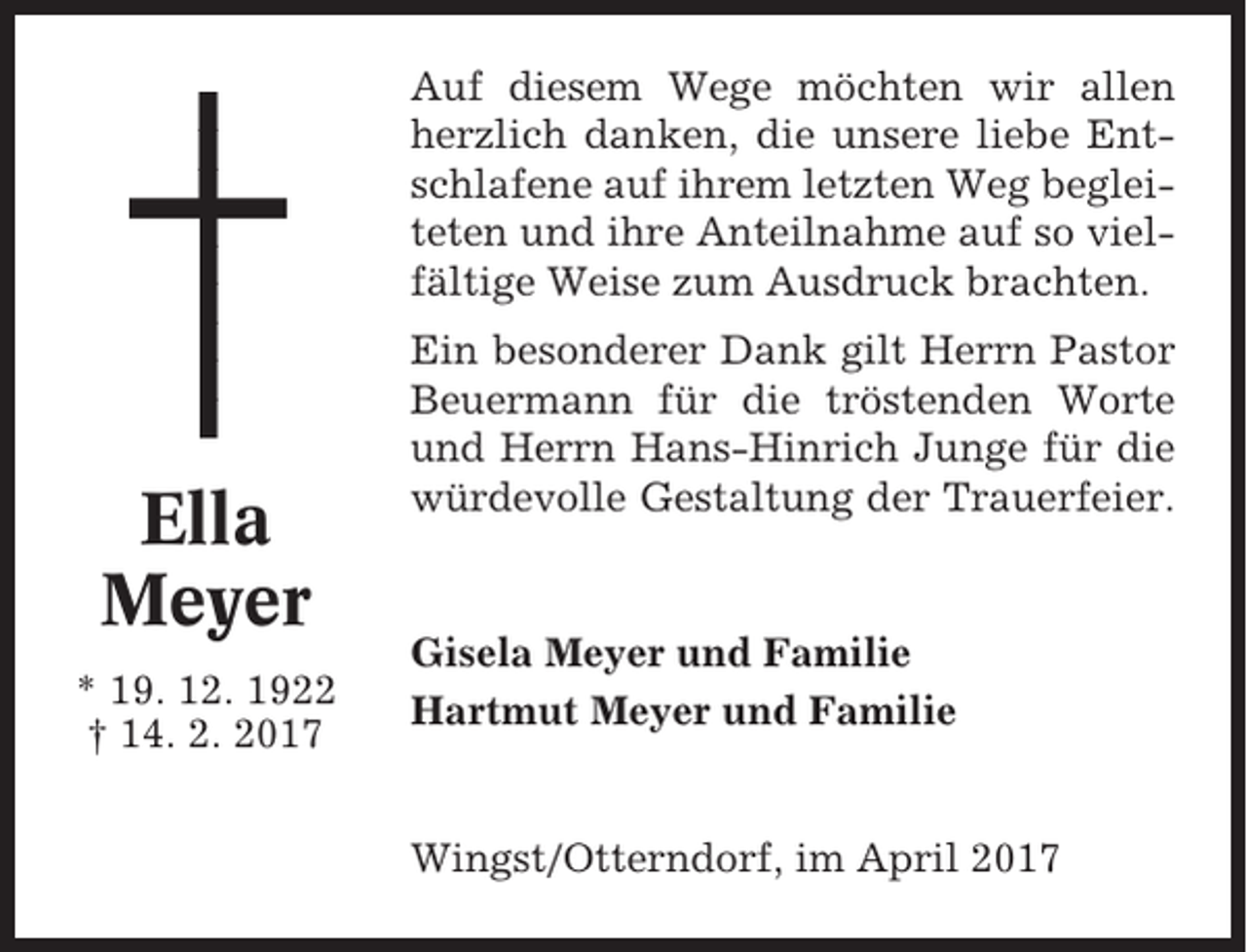 <p>Auf diesem Wege möchten wir allen<br />herzlich danken, die unsere liebe Entschlafene auf ihrem letzten Weg begleiteten und ihre Anteilnahme auf so vielfältige Weise zum Ausdruck brachten.</p><p>Ella<br />Meyer<br />* 19. 12. 1922<br />† 14. 2. 2017</p><p>Ein besonderer Dank gilt Herrn Pastor<br />Beuermann für die tröstenden Worte<br />und Herrn Hans-Hinrich Junge für die<br />würdevolle Gestaltung der Trauerfeier.</p><p>Gisela Meyer und Familie<br />Hartmut Meyer und Familie</p><p>Wingst/Otterndorf, im April 2017</p>