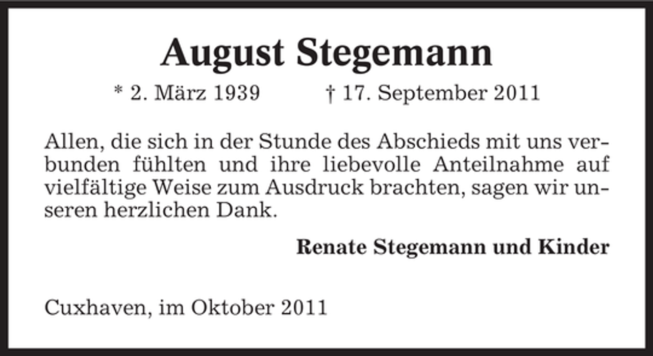 <p>August Stegemann<br />* 2. März 1939</p><p>† 17. September 2011</p><p>Allen, die sich in der Stunde des Abschieds mit uns verbunden fühlten und ihre liebevolle Anteilnahme auf<br />vielfältige Weise zum Ausdruck brachten, sagen wir unseren herzlichen Dank.<br />Renate Stegemann und Kinder<br />Cuxhaven, im Oktober 2011</p>