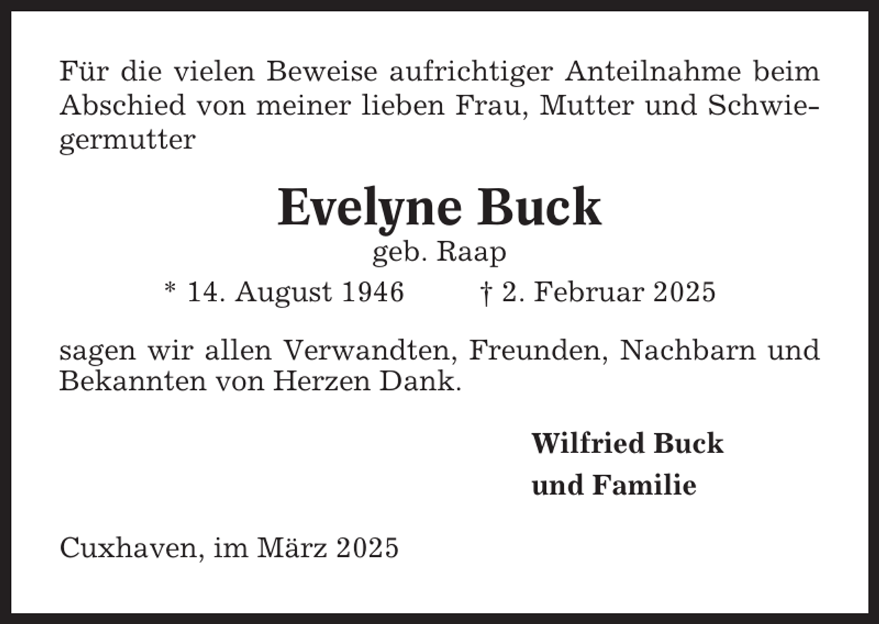 <p>Für die vielen Beweise aufrichtiger Anteilnahme beim<br />Abschied von meiner lieben Frau, Mutter und Schwiegermutter</p><p>Evelyne Buck<br />geb. Raap<br />* 14. August 1946<br />† 2. Februar 2025<br />sagen wir allen Verwandten, Freunden, Nachbarn und<br />Bekannten von Herzen Dank.<br />Wilfried Buck<br />und Familie<br />Cuxhaven, im März 2025</p>