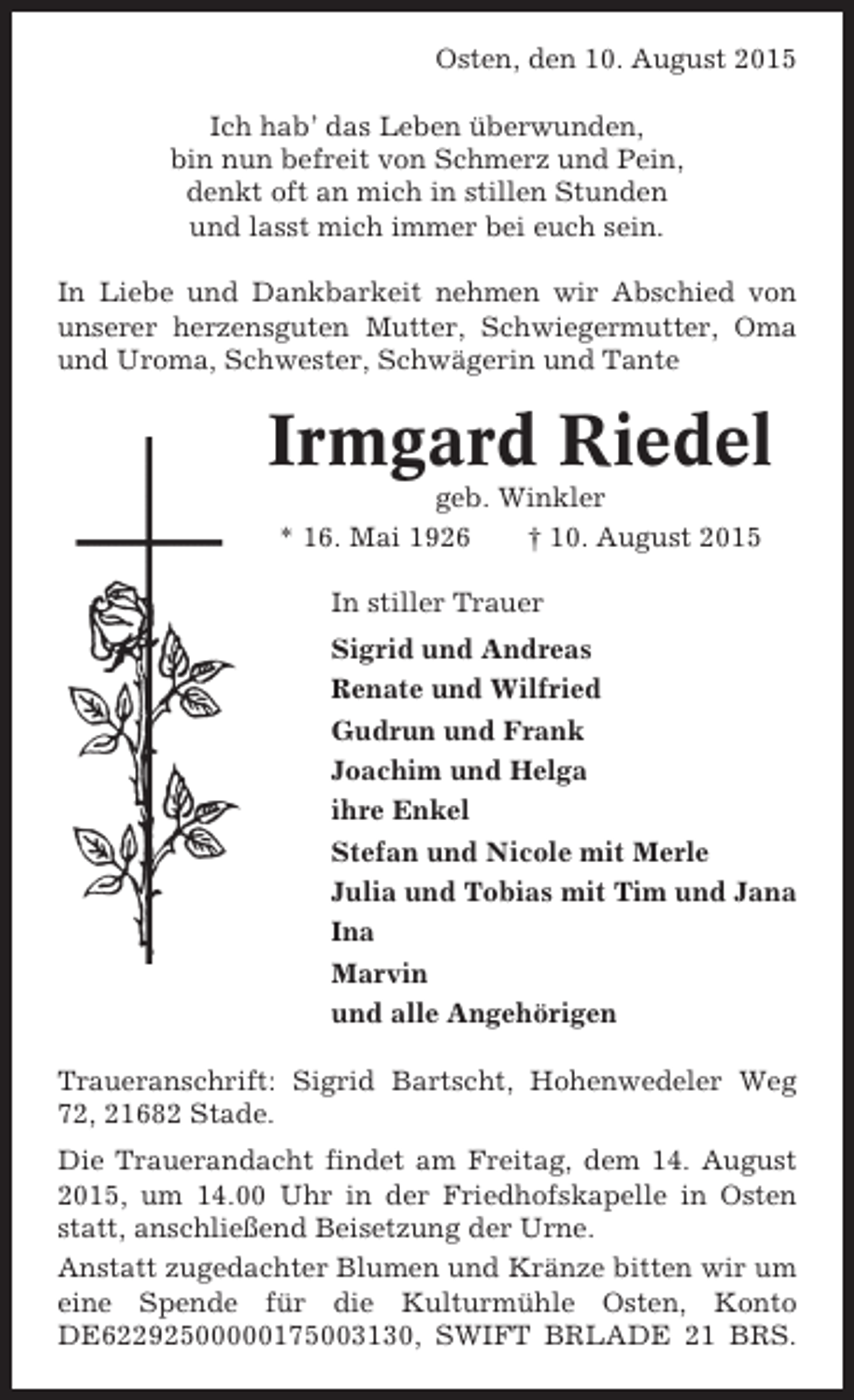 <p>Osten, den 10. August 2015<br />Ich hab’ das Leben überwunden,<br />bin nun befreit von Schmerz und Pein,<br />denkt oft an mich in stillen Stunden<br />und lasst mich immer bei euch sein.<br />In Liebe und Dankbarkeit nehmen wir Abschied von<br />unserer herzensguten Mutter, Schwiegermutter, Oma<br />und Uroma, Schwester, Schwägerin und Tante</p><p>Irmgard Riedel<br />geb. Winkler<br />* 16. Mai 1926<br />† 10. August 2015<br />In stiller Trauer<br />Sigrid und Andreas<br />Renate und Wilfried<br />Gudrun und Frank<br />Joachim und Helga<br />ihre Enkel<br />Stefan und Nicole mit Merle<br />Julia und Tobias mit Tim und Jana<br />Ina<br />Marvin<br />und alle Angehörigen<br />Traueranschrift: Sigrid Bartscht, Hohenwedeler Weg<br />72, 21682 Stade.<br />Die Trauerandacht findet am Freitag, dem 14. August<br />2015, um 14.00 Uhr in der Friedhofskapelle in Osten<br />statt, anschließend Beisetzung der Urne.<br />Anstatt zugedachter Blumen und Kränze bitten wir um<br />eine Spende für die Kulturmühle Osten, Konto<br />DE62292500000175003130, SWIFT BRLADE 21 BRS.</p>