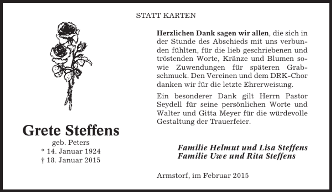 <p>STATT KARTEN<br />Herzlichen Dank sagen wir allen, die sich in<br />der Stunde des Abschieds mit uns verbunden fühlten, für die lieb geschriebenen und<br />tröstenden Worte, Kränze und Blumen sowie Zuwendungen für späteren Grabschmuck. Den Vereinen und dem DRK-Chor<br />danken wir für die letzte Ehrerweisung.</p><p>Grete Steffens<br />geb. Peters<br />* 14. Januar 1924<br />† 18. Januar 2015</p><p>Ein besonderer Dank gilt Herrn Pastor<br />Seydell für seine persönlichen Worte und<br />Walter und Gitta Meyer für die würdevolle<br />Gestaltung der Trauerfeier.</p><p>Familie Helmut und Lisa Steffens<br />Familie Uwe und Rita Steffens<br />Armstorf, im Februar 2015</p>