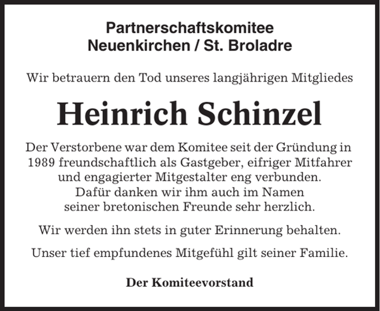 <p>Partnerschaftskomitee<br />Neuenkirchen / St. Broladre<br />Wir betrauern den Tod unseres langjährigen Mitgliedes</p><p>Heinrich Schinzel<br />Der Verstorbene war dem Komitee seit der Gründung in<br />1989 freundschaftlich als Gastgeber, eifriger Mitfahrer<br />und engagierter Mitgestalter eng verbunden.<br />Dafür danken wir ihm auch im Namen<br />seiner bretonischen Freunde sehr herzlich.<br />Wir werden ihn stets in guter Erinnerung behalten.<br />Unser tief empfundenes Mitgefühl gilt seiner Familie.<br />Der Komiteevorstand</p>