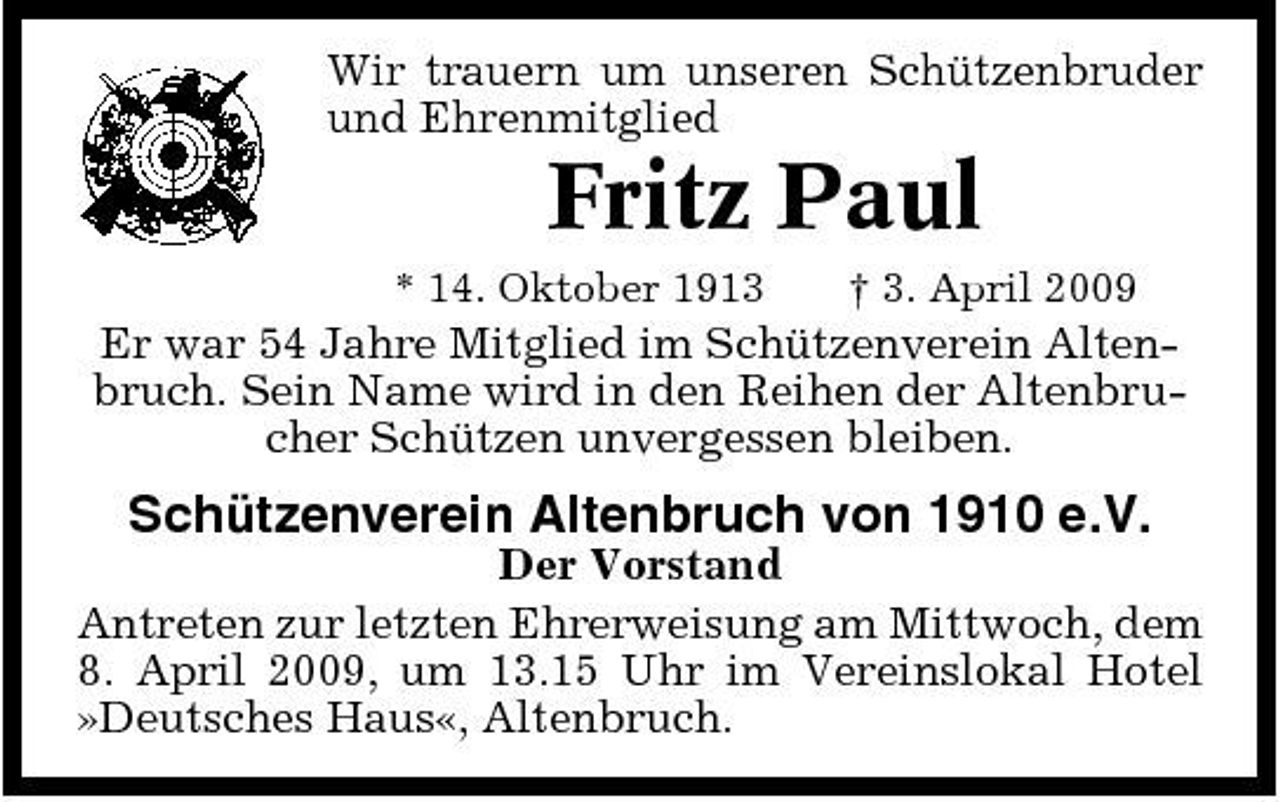 <p>Wir trauern um unseren Schützenbruder und Ehrenmitglied</p><p>Fritz Paul<br />* 14. Oktober 1913 † 3. April 2009</p><p>Er war 54 Jahre Mitglied im Schützenverein Altenbruch. Sein Name wird in den Reihen der Altenbrucher Schützen unvergessen bleiben.</p><p>Schützenverein Altenbruch von 1910 e.V.<br />Der Vorstand Antreten zur letzten Ehrerweisung am Mittwoch, dem 8. April 2009, um 13.15 Uhr im Vereinslokal Hotel »Deutsches Haus«, Altenbruch.</p>