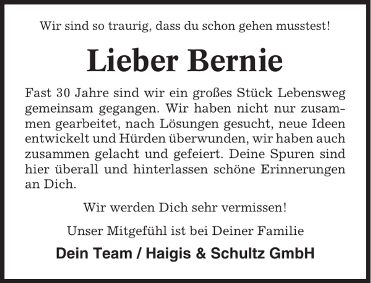 <p>Wir sind so traurig, dass du schon gehen musstest!</p><p>Lieber Bernie<br />Fast 30 Jahre sind wir ein großes Stück Lebensweg<br />gemeinsam gegangen. Wir haben nicht nur zusammen gearbeitet, nach Lösungen gesucht, neue Ideen<br />entwickelt und Hürden überwunden, wir haben auch<br />zusammen gelacht und gefeiert. Deine Spuren sind<br />hier überall und hinterlassen schöne Erinnerungen<br />an Dich.<br />Wir werden Dich sehr vermissen!<br />Unser Mitgefühl ist bei Deiner Familie</p><p>Dein Team / Haigis &amp; Schultz GmbH</p>