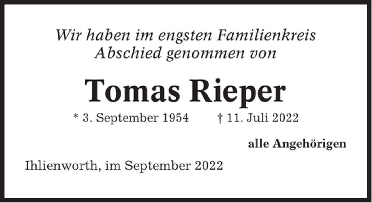 <p>Wir haben im engsten Familienkreis<br />Abschied genommen von</p><p>Tomas Rieper<br />* 3. September 1954</p><p>† 11. Juli 2022<br />alle Angehörigen</p><p>Ihlienworth, im September 2022</p>