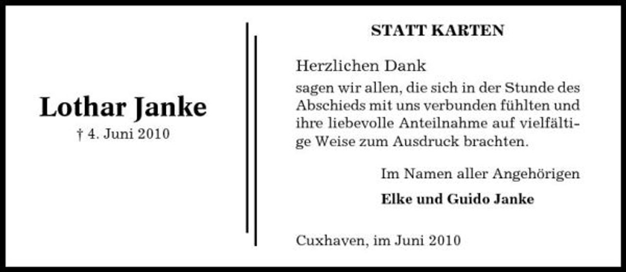 <p>STATT KARTEN Herzlichen Dank</p><p>Lothar Janke<br />† 4. Juni 2010</p><p>sagen wir allen, die sich in der Stunde des Abschieds mit uns verbunden fühlten und ihre liebevolle Anteilnahme auf vielfältige Weise zum Ausdruck brachten. Im Namen aller Angehörigen Elke und Guido Janke Cuxhaven, im Juni 2010</p>