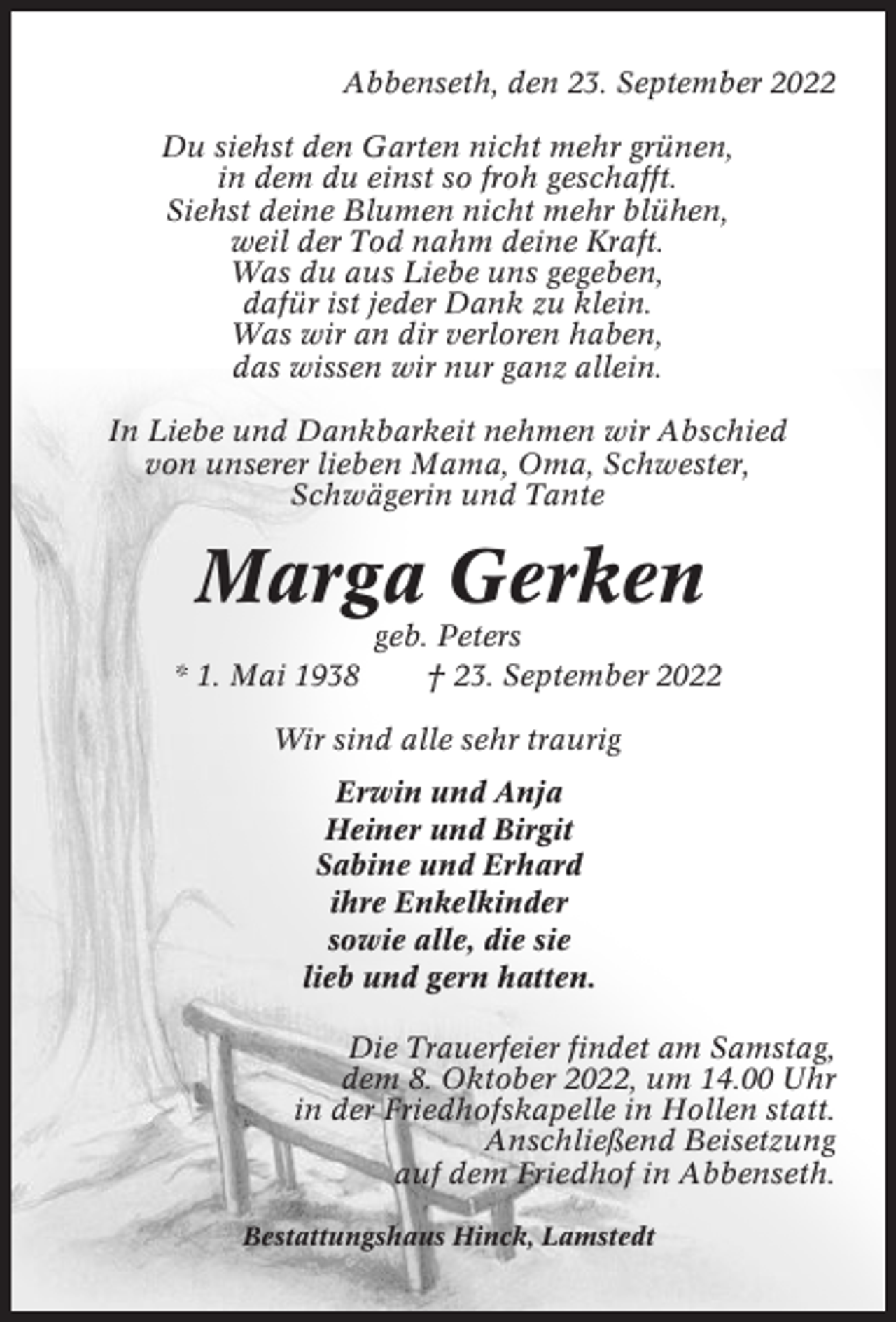 <p>Abbenseth, den 23. September 2022<br />Du siehst den Garten nicht mehr grünen,<br />in dem du einst so froh geschafft.<br />Siehst deine Blumen nicht mehr blühen,<br />weil der Tod nahm deine Kraft.<br />Was du aus Liebe uns gegeben,<br />dafür ist jeder Dank zu klein.<br />Was wir an dir verloren haben,<br />das wissen wir nur ganz allein.<br />In Liebe und Dankbarkeit nehmen wir Abschied<br />von unserer lieben Mama, Oma, Schwester,<br />Schwägerin und Tante</p><p>Marga Gerken<br />* 1. Mai 1938</p><p>geb. Peters<br />† 23. September 2022</p><p>Wir sind alle sehr traurig<br />Erwin und Anja<br />Heiner und Birgit<br />Sabine und Erhard<br />ihre Enkelkinder<br />sowie alle, die sie<br />lieb und gern hatten.<br />Die Trauerfeier findet am Samstag,<br />dem 8. Oktober 2022, um 14.00 Uhr<br />in der Friedhofskapelle in Hollen statt.<br />Anschließend Beisetzung<br />auf dem Friedhof in Abbenseth.<br />Bestattungshaus Hinck, Lamstedt</p>