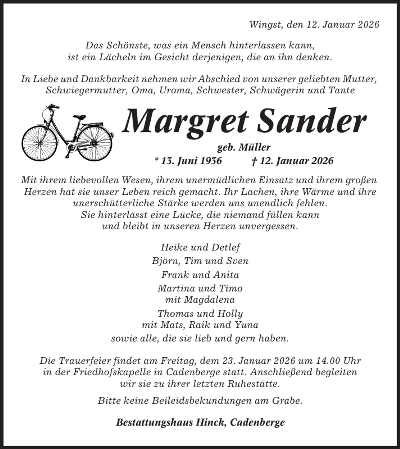 <p>Wingst, den 12. Januar 2026<br />Das Schönste, was ein Mensch hinterlassen kann,<br />ist ein Lächeln im Gesicht derjenigen, die an ihn denken.<br />In Liebe und Dankbarkeit nehmen wir Abschied von unserer geliebten Mutter,<br />Schwiegermutter, Oma, Uroma, Schwester, Schwägerin und Tante</p><p>Margret Sander<br />geb. Müller<br />* 13. Juni 1936<br />† 12. Januar 2026<br />Mit ihrem liebevollen Wesen, ihrem unermüdlichen Einsatz und ihrem großen<br />Herzen hat sie unser Leben reich gemacht. Ihr Lachen, ihre Wärme und ihre<br />unerschütterliche Stärke werden uns unendlich fehlen.<br />Sie hinterlässt eine Lücke, die niemand füllen kann<br />und bleibt in unseren Herzen unvergessen.<br />Heike und Detlef<br />Björn, Tim und Sven<br />Frank und Anita<br />Martina und Timo<br />mit Magdalena<br />Thomas und Holly<br />mit Mats, Raik und Yuna<br />sowie alle, die sie lieb und gern haben.<br />Die Trauerfeier findet am Freitag, dem 23. Januar 2026 um 14.00 Uhr<br />in der Friedhofskapelle in Cadenberge statt. Anschließend begleiten<br />wir sie zu ihrer letzten Ruhestätte.<br />Bitte keine Beileidsbekundungen am Grabe.<br />Bestattungshaus Hinck, Cadenberge</p>