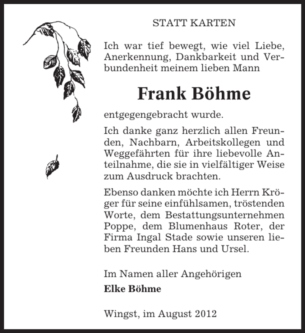 <p>STATT KARTEN<br />Ich war tief bewegt, wie viel Liebe,<br />Anerkennung, Dankbarkeit und Verbundenheit meinem lieben Mann</p><p>Frank Böhme<br />entgegengebracht wurde.<br />Ich danke ganz herzlich allen Freunden, Nachbarn, Arbeitskollegen und<br />Weggefährten für ihre liebevolle Anteilnahme, die sie in vielfältiger Weise<br />zum Ausdruck brachten.<br />Ebenso danken möchte ich Herrn Kröger für seine einfühlsamen, tröstenden<br />Worte, dem Bestattungsunternehmen<br />Poppe, dem Blumenhaus Roter, der<br />Firma Ingal Stade sowie unseren lieben Freunden Hans und Ursel.<br />Im Namen aller Angehörigen<br />Elke Böhme<br />Wingst, im August 2012</p>