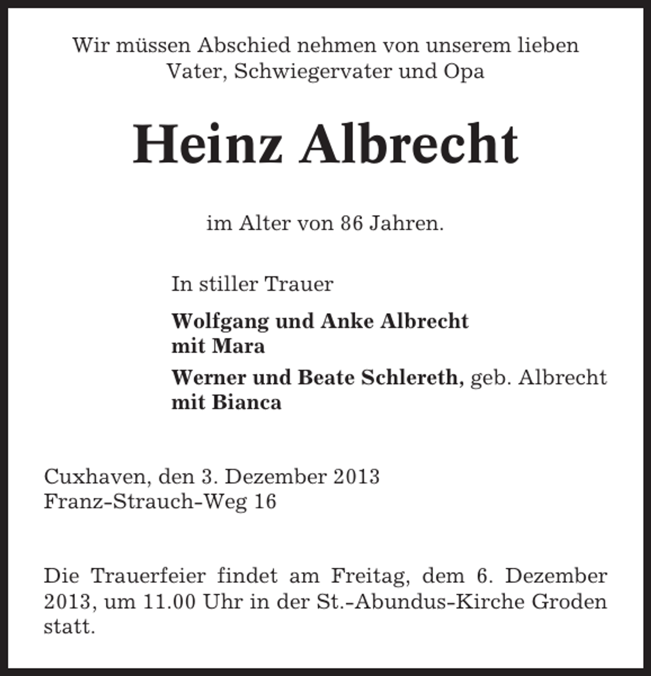 <p>Wir müssen Abschied nehmen von unserem lieben<br />Vater, Schwiegervater und Opa</p><p>Heinz Albrecht<br />im Alter von 86 Jahren.<br />In stiller Trauer<br />Wolfgang und Anke Albrecht<br />mit Mara<br />Werner und Beate Schlereth, geb. Albrecht<br />mit Bianca</p><p>Cuxhaven, den 3. Dezember 2013<br />Franz-Strauch-Weg 16</p><p>Die Trauerfeier findet am Freitag, dem 6. Dezember<br />2013, um 11.00 Uhr in der St.-Abundus-Kirche Groden<br />statt.</p>