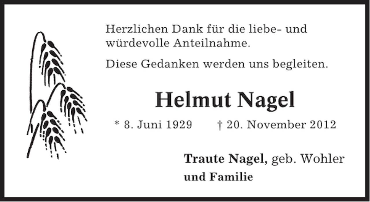 <p>Herzlichen Dank für die liebe- und<br />würdevolle Anteilnahme.<br />Diese Gedanken werden uns begleiten.</p><p>Helmut Nagel<br />* 8. Juni 1929</p><p>† 20. November 2012</p><p>Traute Nagel, geb. Wohler<br />und Familie</p>