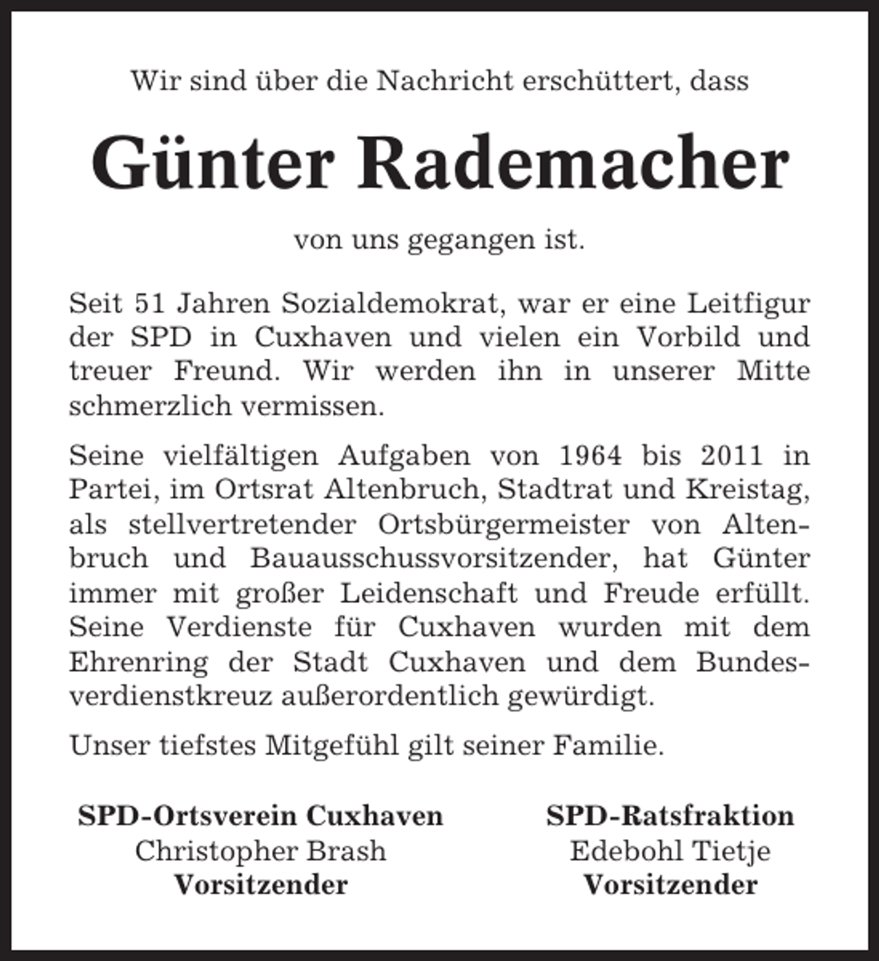 <p>Wir sind über die Nachricht erschüttert, dass</p><p>Günter Rademacher<br />von uns gegangen ist.<br />Seit 51 Jahren Sozialdemokrat, war er eine Leitfigur<br />der SPD in Cuxhaven und vielen ein Vorbild und<br />treuer Freund. Wir werden ihn in unserer Mitte<br />schmerzlich vermissen.<br />Seine vielfältigen Aufgaben von 1964 bis 2011 in<br />Partei, im Ortsrat Altenbruch, Stadtrat und Kreistag,<br />als stellvertretender Ortsbürgermeister von Altenbruch und Bauausschussvorsitzender, hat Günter<br />immer mit großer Leidenschaft und Freude erfüllt.<br />Seine Verdienste für Cuxhaven wurden mit dem<br />Ehrenring der Stadt Cuxhaven und dem Bundesverdienstkreuz außerordentlich gewürdigt.<br />Unser tiefstes Mitgefühl gilt seiner Familie.<br />SPD-Ortsverein Cuxhaven<br />Christopher Brash<br />Vorsitzender</p><p>SPD-Ratsfraktion<br />Edebohl Tietje<br />Vorsitzender</p>