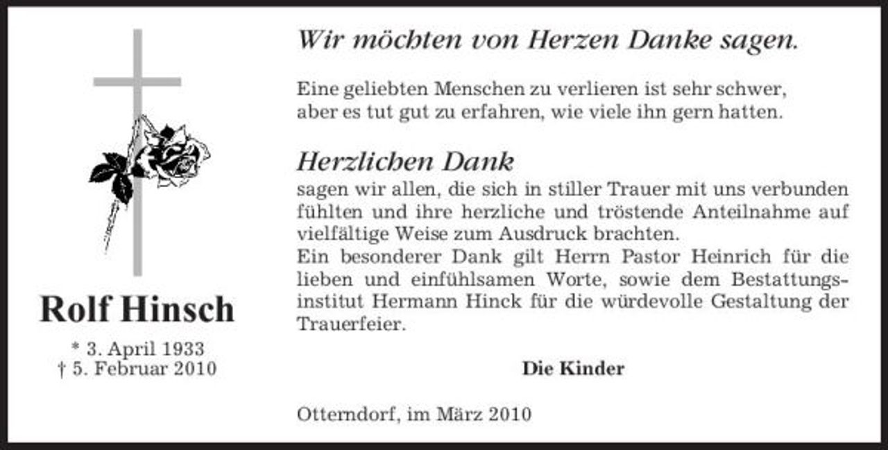 <p>Wir möchten von Herzen Danke sagen.<br />Eine geliebten Menschen zu verlieren ist sehr schwer, aber es tut gut zu erfahren, wie viele ihn gern hatten.</p><p>Herzlichen Dank<br />sagen wir allen, die sich in stiller Trauer mit uns verbunden fühlten und ihre herzliche und tröstende Anteilnahme auf vielfältige Weise zum Ausdruck brachten. Ein besonderer Dank gilt Herrn Pastor Heinrich für die lieben und einfühlsamen Worte, sowie dem Bestattungsinstitut Hermann Hinck für die würdevolle Gestaltung der Trauerfeier. Die Kinder Otterndorf, im März 2010</p><p>Rolf Hinsch<br />* 3. April 1933 † 5. Februar 2010</p>