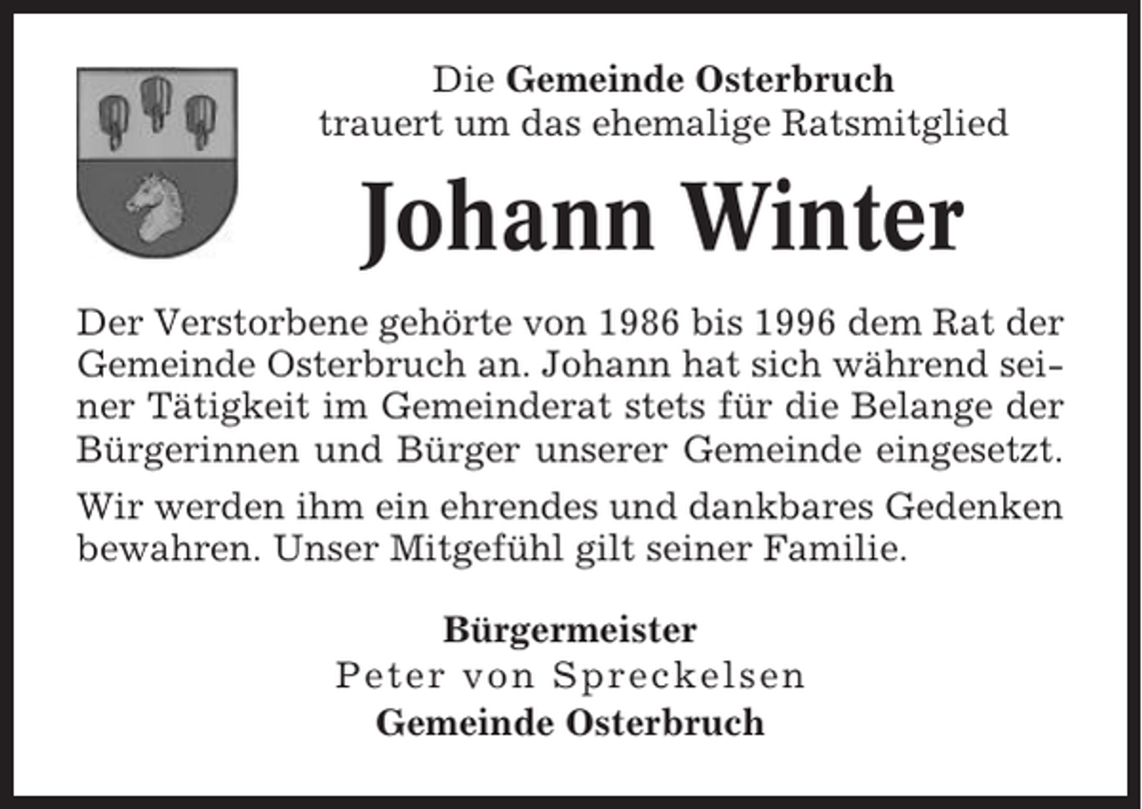 <p>Die Gemeinde Osterbruch<br />trauert um das ehemalige Ratsmitglied</p><p>Johann Winter<br />Der Verstorbene gehörte von 1986 bis 1996 dem Rat der<br />Gemeinde Osterbruch an. Johann hat sich während seiner Tätigkeit im Gemeinderat stets für die Belange der<br />Bürgerinnen und Bürger unserer Gemeinde eingesetzt.<br />Wir werden ihm ein ehrendes und dankbares Gedenken<br />bewahren. Unser Mitgefühl gilt seiner Familie.<br />Bürgermeister<br />Peter von Spreckelsen<br />Gemeinde Osterbruch</p>