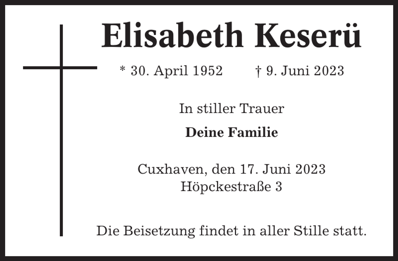 <p>Elisabeth Keserü<br />* 30. April 1952</p><p>† 9. Juni 2023</p><p>In stiller Trauer<br />Deine Familie<br />Cuxhaven, den 17. Juni 2023<br />Höpckestraße 3<br />Die Beisetzung findet in aller Stille statt.</p>