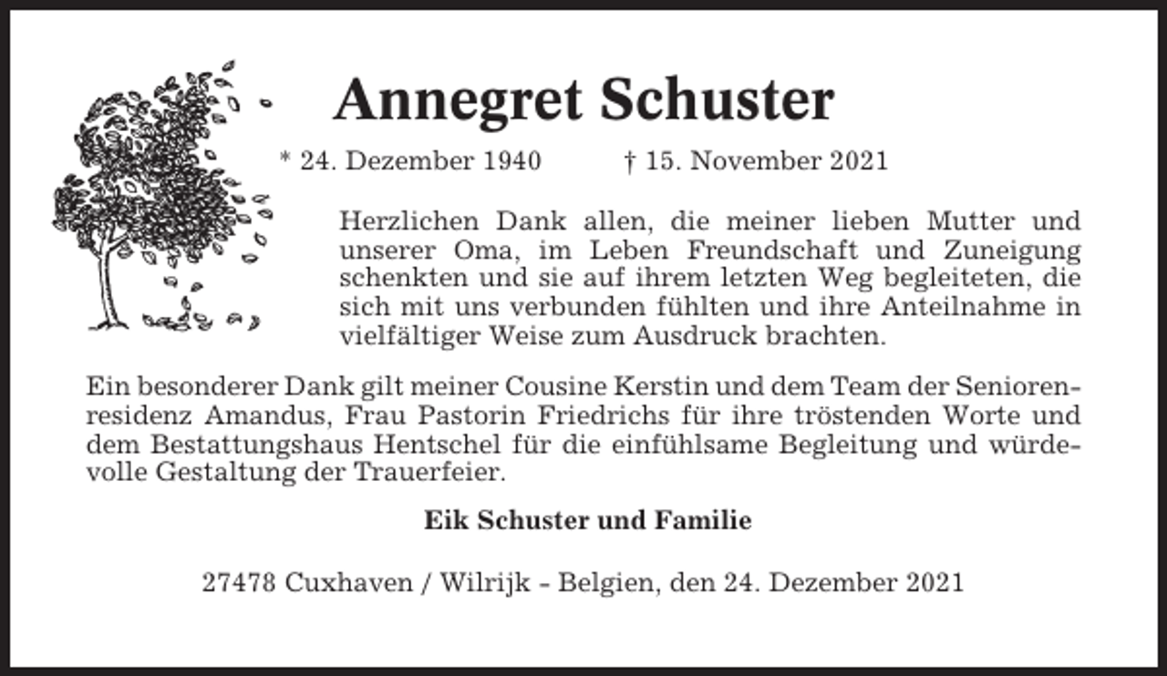 <p>Annegret Schuster<br />* 24. Dezember 1940</p><p>† 15. November 2021</p><p>Herzlichen Dank allen, die meiner lieben Mutter und<br />unserer Oma, im Leben Freundschaft und Zuneigung<br />schenkten und sie auf ihrem letzten Weg begleiteten, die<br />sich mit uns verbunden fühlten und ihre Anteilnahme in<br />vielfältiger Weise zum Ausdruck brachten.<br />Ein besonderer Dank gilt meiner Cousine Kerstin und dem Team der Seniorenresidenz Amandus, Frau Pastorin Friedrichs für ihre tröstenden Worte und<br />dem Bestattungshaus Hentschel für die einfühlsame Begleitung und würdevolle Gestaltung der Trauerfeier.<br />Eik Schuster und Familie<br />27478 Cuxhaven / Wilrijk - Belgien, den 24. Dezember 2021</p>