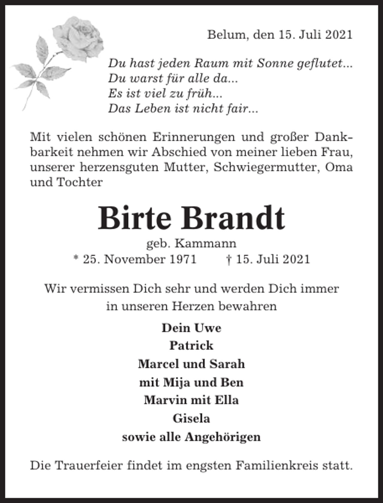 <p>Belum, den 15. Juli 2021<br />Du hast jeden Raum mit Sonne geflutet...<br />Du warst für alle da...<br />Es ist viel zu früh...<br />Das Leben ist nicht fair...<br />Mit vielen schönen Erinnerungen und großer Dankbarkeit nehmen wir Abschied von meiner lieben Frau,<br />unserer herzensguten Mutter, Schwiegermutter, Oma<br />und Tochter</p><p>Birte Brandt<br />geb. Kammann<br />* 25. November 1971<br />† 15. Juli 2021<br />Wir vermissen Dich sehr und werden Dich immer<br />in unseren Herzen bewahren<br />Dein Uwe<br />Patrick<br />Marcel und Sarah<br />mit Mija und Ben<br />Marvin mit Ella<br />Gisela<br />sowie alle Angehörigen<br />Die Trauerfeier findet im engsten Familienkreis statt.</p>