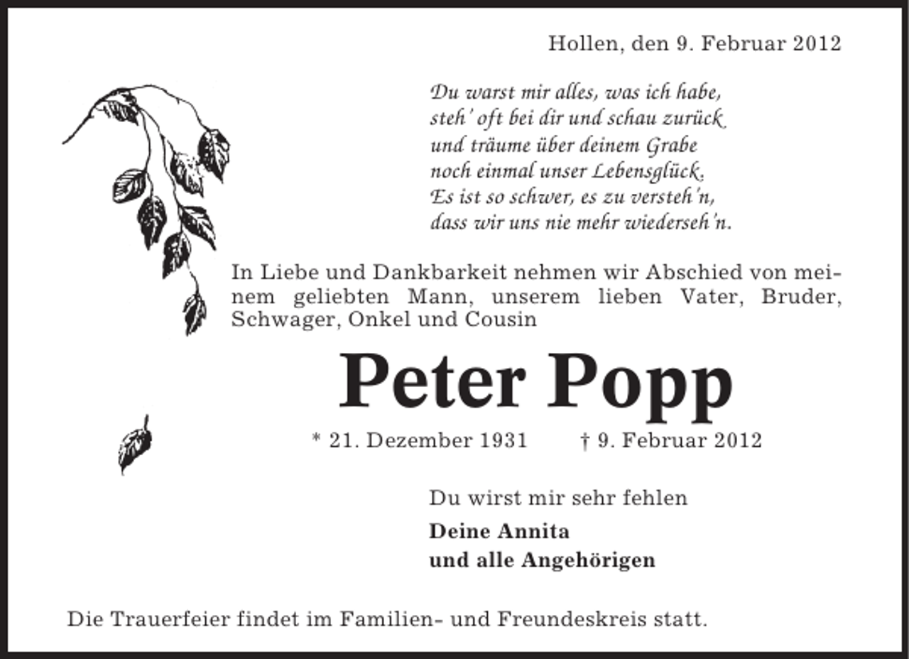 <p>Hollen, den 9. Februar 2012</p><p>Du warst mir alles, was ich habe,<br />steh’ oft bei dir und schau zurück<br />und träume über deinem Grabe<br />noch einmal unser Lebensglück.<br />Es ist so schwer, es zu versteh’n,<br />dass wir uns nie mehr wiederseh’n.<br />In Liebe und Dankbarkeit nehmen wir Abschied von meinem geliebten Mann, unserem lieben Vater, Bruder,<br />Schwager, Onkel und Cousin</p><p>Peter Popp<br />* 21. Dezember 1931</p><p>† 9. Februar 2012</p><p>Du wirst mir sehr fehlen<br />Deine Annita<br />und alle Angehörigen<br />Die Trauerfeier findet im Familien- und Freundeskreis statt.</p>