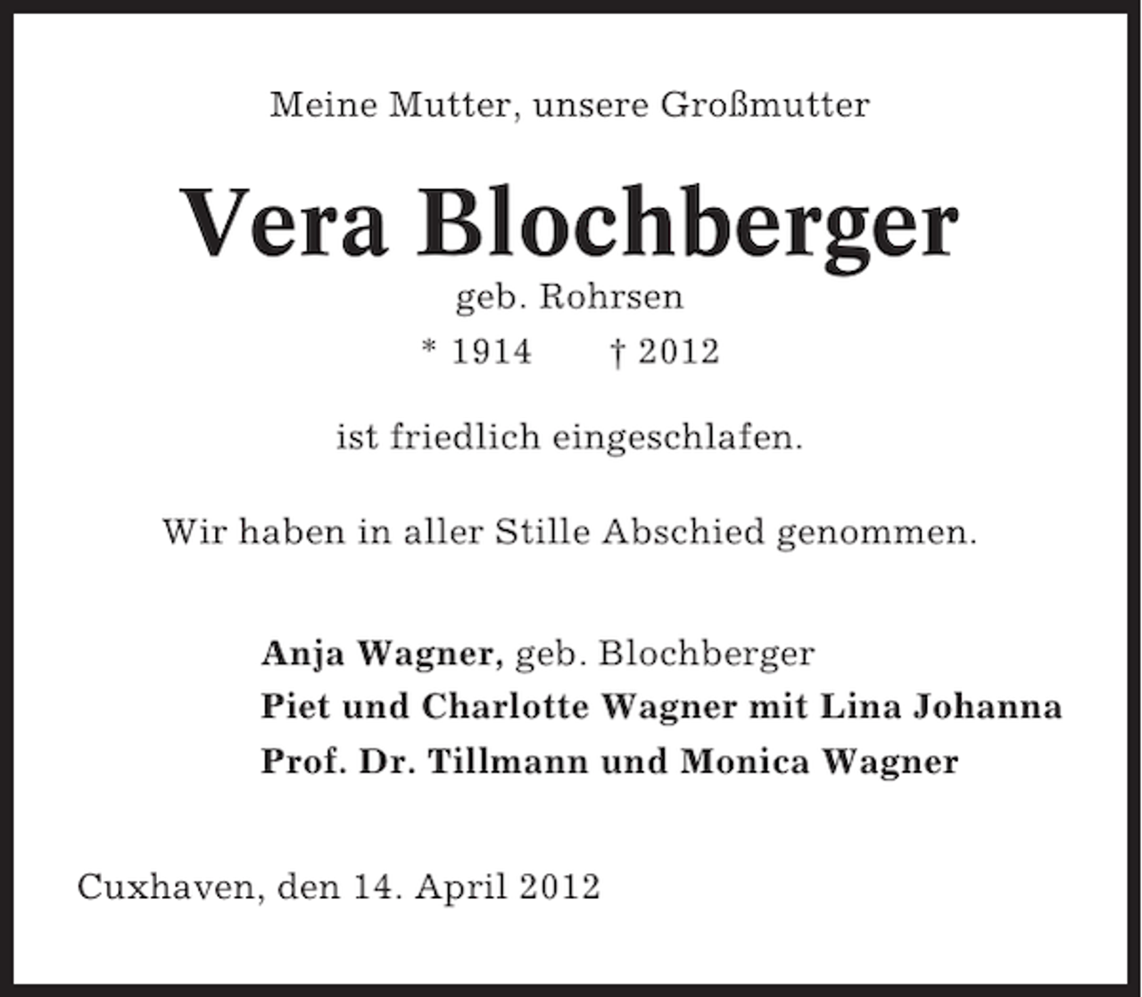 <p>Meine Mutter, unsere Großmutter</p><p>Vera Blochberger<br />geb. Rohrsen<br />* 1914<br />† 2012<br />ist friedlich eingeschlafen.<br />Wir haben in aller Stille Abschied genommen.<br />Anja Wagner, geb. Blochberger<br />Piet und Charlotte Wagner mit Lina Johanna<br />Prof. Dr. Tillmann und Monica Wagner<br />Cuxhaven, den 14. April 2012</p>