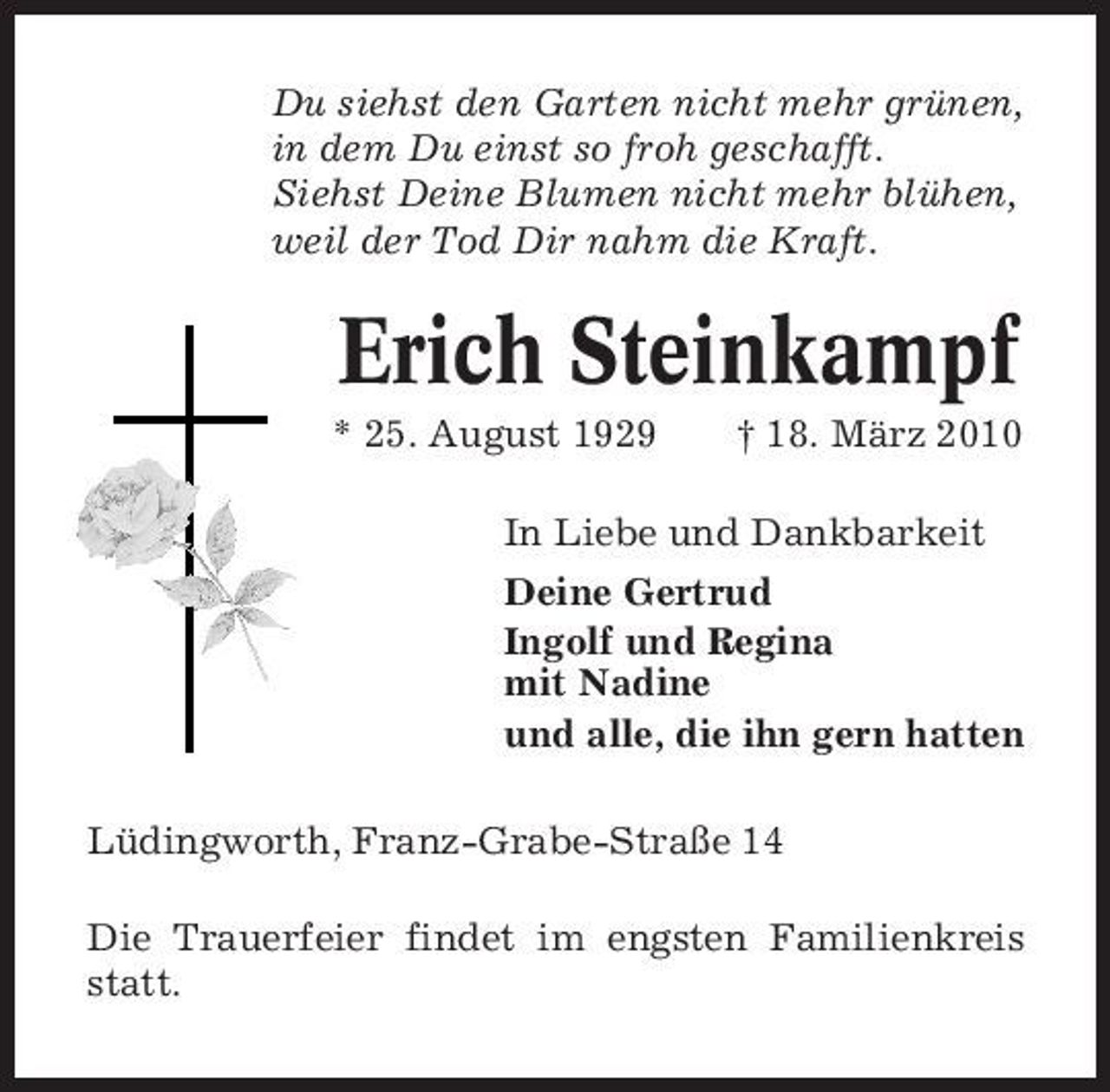 <p>Du siehst den Garten nicht mehr grünen, in dem Du einst so froh geschafft. Siehst Deine Blumen nicht mehr blühen, weil der Tod Dir nahm die Kraft.</p><p>Erich Steinkampf<br />* 25. August 1929 † 18. März 2010 In Liebe und Dankbarkeit Deine Gertrud Ingolf und Regina mit Nadine und alle, die ihn gern hatten Lüdingworth, Franz-Grabe-Straße 14 Die Trauerfeier findet im engsten Familienkreis statt.</p>