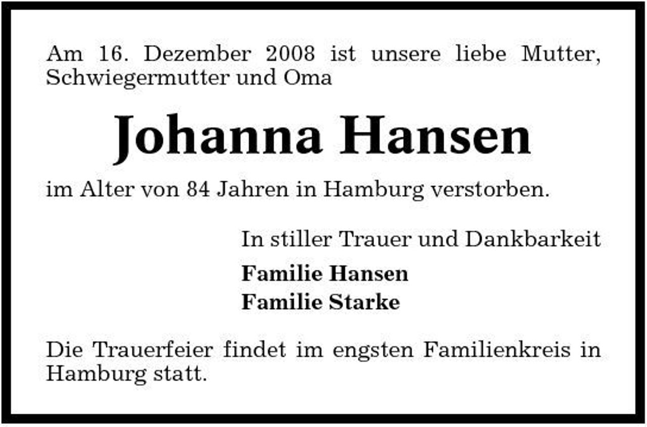 <p>Am 16. Dezember 2008 ist unsere liebe Mutter, Schwiegermutter und Oma</p><p>Johanna Hansen<br />im Alter von 84 Jahren in Hamburg verstorben. In stiller Trauer und Dankbarkeit Familie Hansen Familie Starke Die Trauerfeier findet im engsten Familienkreis in Hamburg statt.</p>