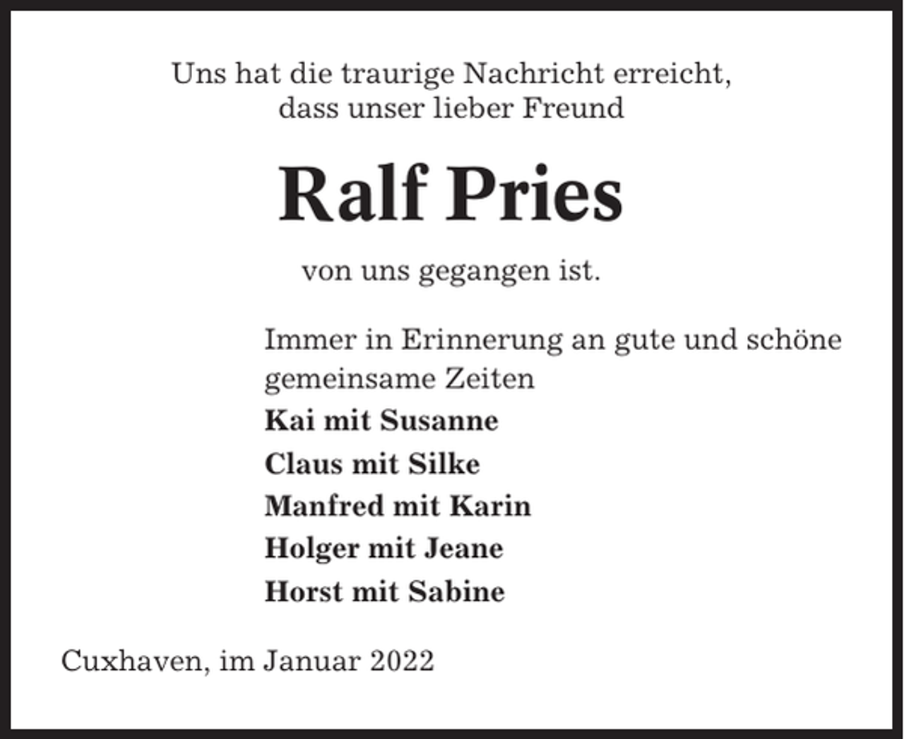 <p>Uns hat die traurige Nachricht erreicht,<br />dass unser lieber Freund</p><p>Ralf Pries<br />von uns gegangen ist.<br />Immer in Erinnerung an gute und schöne<br />gemeinsame Zeiten<br />Kai mit Susanne<br />Claus mit Silke<br />Manfred mit Karin<br />Holger mit Jeane<br />Horst mit Sabine<br />Cuxhaven, im Januar 2022</p>