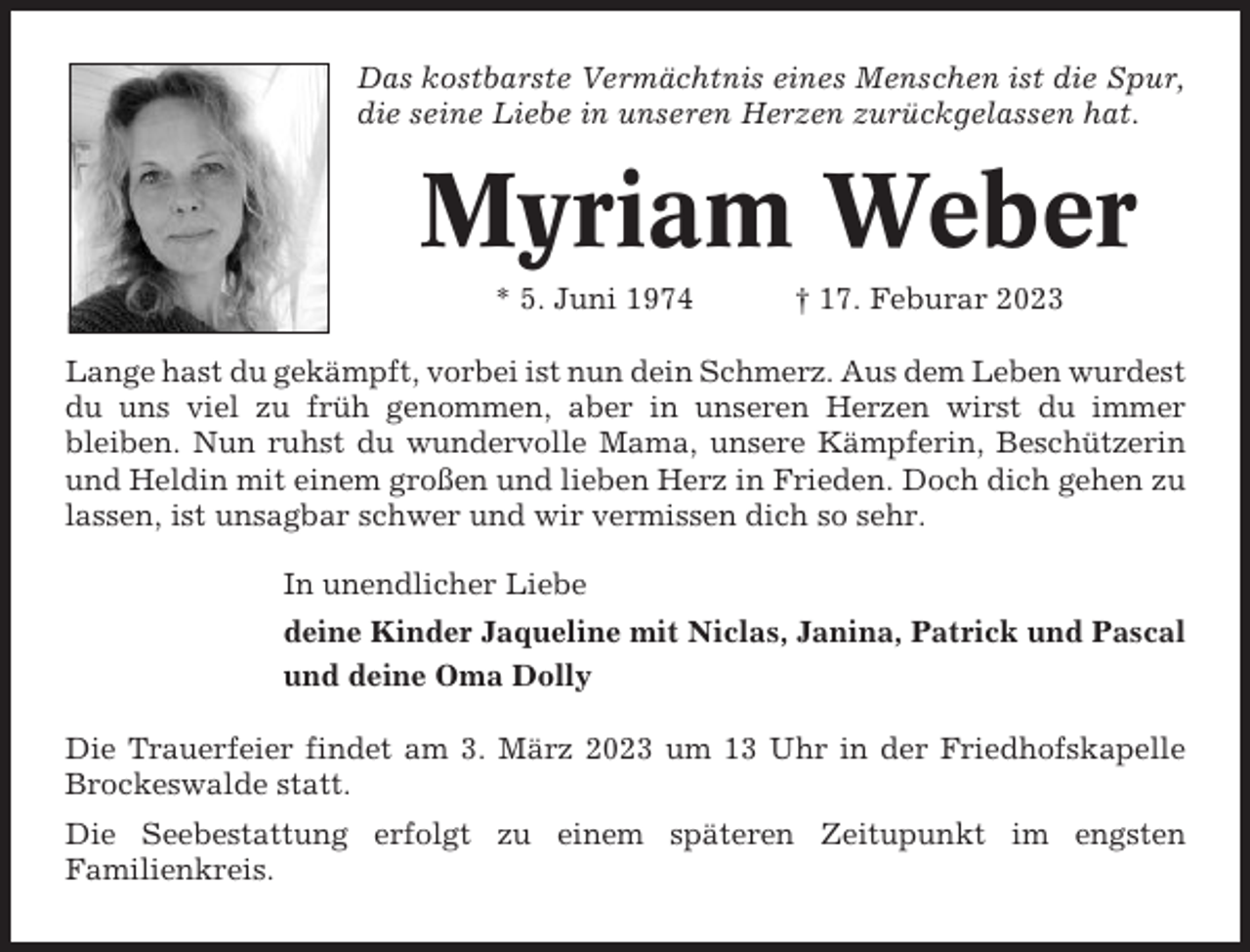 <p>Das kostbarste Vermächtnis eines Menschen ist die Spur,<br />die seine Liebe in unseren Herzen zurückgelassen hat.</p><p>Myriam Weber<br />* 5. Juni 1974</p><p>† 17. Feburar 2023</p><p>Lange hast du gekämpft, vorbei ist nun dein Schmerz. Aus dem Leben wurdest<br />du uns viel zu früh genommen, aber in unseren Herzen wirst du immer<br />bleiben. Nun ruhst du wundervolle Mama, unsere Kämpferin, Beschützerin<br />und Heldin mit einem großen und lieben Herz in Frieden. Doch dich gehen zu<br />lassen, ist unsagbar schwer und wir vermissen dich so sehr.<br />In unendlicher Liebe<br />deine Kinder Jaqueline mit Niclas, Janina, Patrick und Pascal<br />und deine Oma Dolly<br />Die Trauerfeier findet am 3. März 2023 um 13 Uhr in der Friedhofskapelle<br />Brockeswalde statt.<br />Die Seebestattung erfolgt zu einem späteren Zeitupunkt im engsten<br />Familienkreis.</p>