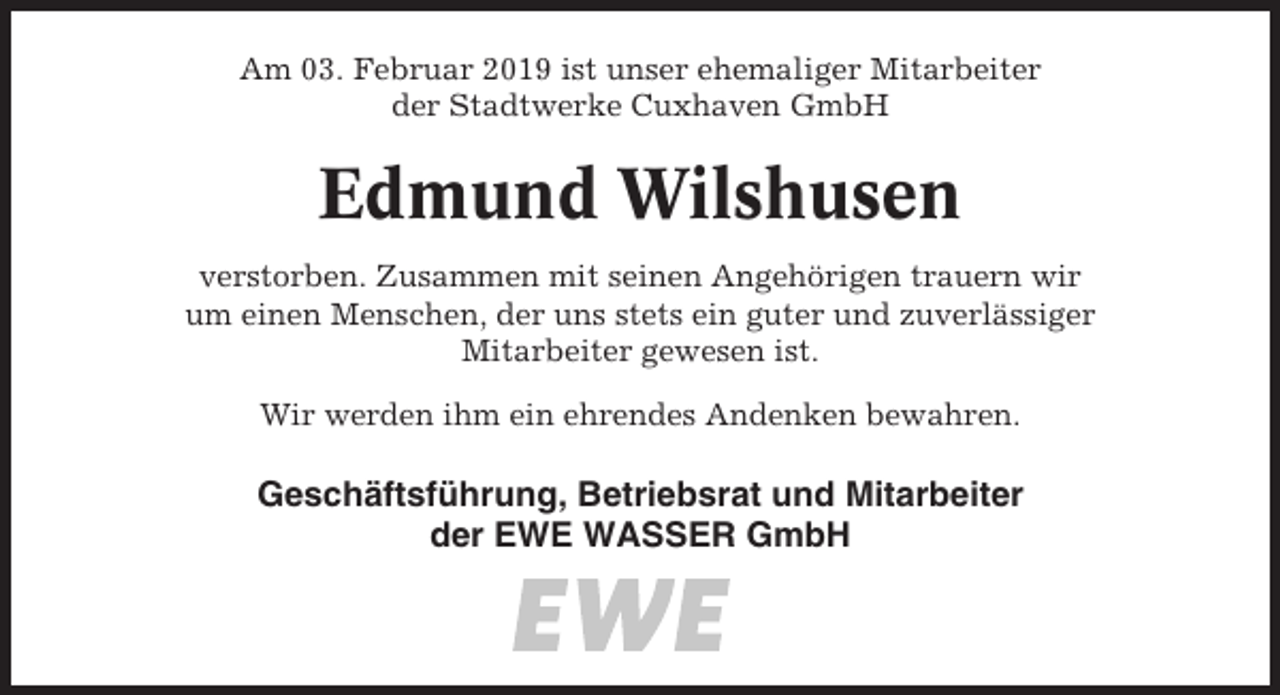 <p>Am 03. Februar 2019 ist unser ehemaliger Mitarbeiter<br />der Stadtwerke Cuxhaven GmbH</p><p>Edmund Wilshusen<br />verstorben. Zusammen mit seinen Angehörigen trauern wir<br />um einen Menschen, der uns stets ein guter und zuverlässiger<br />Mitarbeiter gewesen ist.<br />Wir werden ihm ein ehrendes Andenken bewahren.</p><p>Geschäftsführung, Betriebsrat und Mitarbeiter<br />der EWE WASSER GmbH</p>