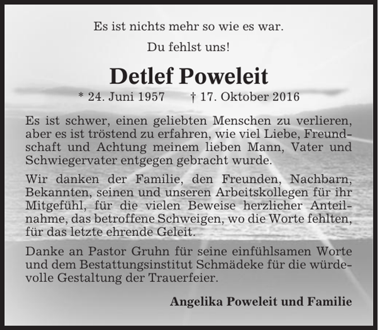 <p>Es ist nichts mehr so wie es war.<br />Du fehlst uns!</p><p>Detlef Poweleit<br />* 24. Juni 1957</p><p>† 17. Oktober 2016</p><p>Es ist schwer, einen geliebten Menschen zu verlieren,<br />aber es ist tröstend zu erfahren, wie viel Liebe, Freundschaft und Achtung meinem lieben Mann, Vater und<br />Schwiegervater entgegen gebracht wurde.<br />Wir danken der Familie, den Freunden, Nachbarn,<br />Bekannten, seinen und unseren Arbeitskollegen für ihr<br />Mitgefühl, für die vielen Beweise herzlicher Anteilnahme, das betroffene Schweigen, wo die Worte fehlten,<br />für das letzte ehrende Geleit.<br />Danke an Pastor Gruhn für seine einfühlsamen Worte<br />und dem Bestattungsinstitut Schmädeke für die würdevolle Gestaltung der Trauerfeier.<br />Angelika Poweleit und Familie</p>