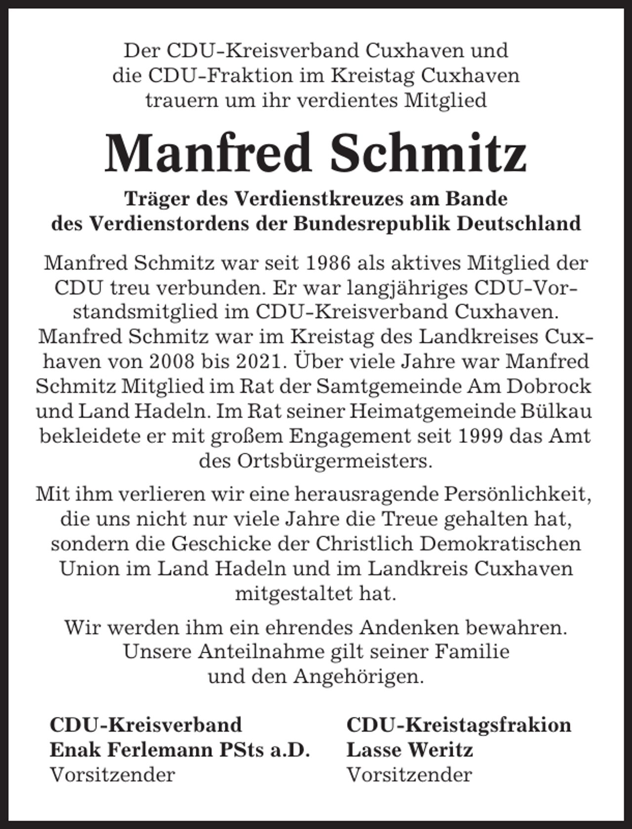 <p>Der CDU-Kreisverband Cuxhaven und<br />die CDU-Fraktion im Kreistag Cuxhaven<br />trauern um ihr verdientes Mitglied</p><p>Manfred Schmitz<br />Träger des Verdienstkreuzes am Bande<br />des Verdienstordens der Bundesrepublik Deutschland<br />Manfred Schmitz war seit 1986 als aktives Mitglied der<br />CDU treu verbunden. Er war langjähriges CDU-Vorstandsmitglied im CDU-Kreisverband Cuxhaven.<br />Manfred Schmitz war im Kreistag des Landkreises Cuxhaven von 2008 bis 2021. Über viele Jahre war Manfred<br />Schmitz Mitglied im Rat der Samtgemeinde Am Dobrock<br />und Land Hadeln. Im Rat seiner Heimatgemeinde Bülkau<br />bekleidete er mit großem Engagement seit 1999 das Amt<br />des Ortsbürgermeisters.<br />Mit ihm verlieren wir eine herausragende Persönlichkeit,<br />die uns nicht nur viele Jahre die Treue gehalten hat,<br />sondern die Geschicke der Christlich Demokratischen<br />Union im Land Hadeln und im Landkreis Cuxhaven<br />mitgestaltet hat.<br />Wir werden ihm ein ehrendes Andenken bewahren.<br />Unsere Anteilnahme gilt seiner Familie<br />und den Angehörigen.<br />CDU-Kreisverband<br />Enak Ferlemann PSts a.D.<br />Vorsitzender</p><p>CDU-Kreistagsfrakion<br />Lasse Weritz<br />Vorsitzender</p>