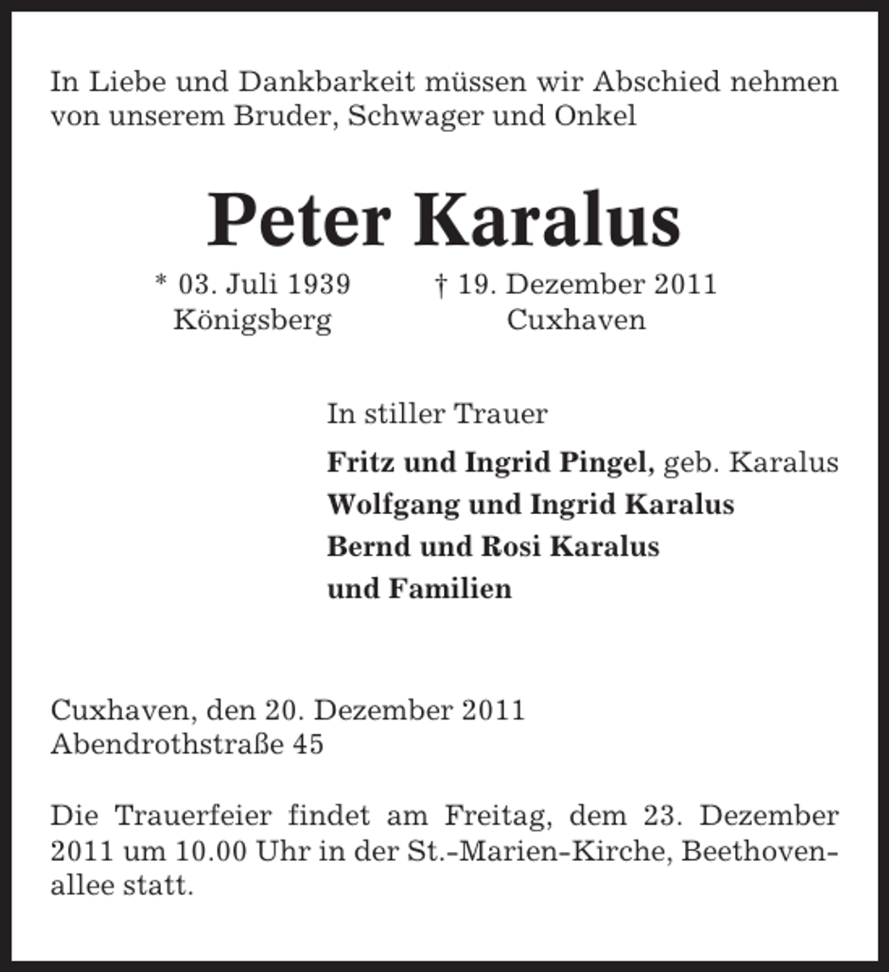 <p>In Liebe und Dankbarkeit müssen wir Abschied nehmen<br />von unserem Bruder, Schwager und Onkel</p><p>Peter Karalus<br />* 03. Juli 1939<br />Königsberg</p><p>† 19. Dezember 2011<br />Cuxhaven</p><p>In stiller Trauer<br />Fritz und Ingrid Pingel, geb. Karalus<br />Wolfgang und Ingrid Karalus<br />Bernd und Rosi Karalus<br />und Familien</p><p>Cuxhaven, den 20. Dezember 2011<br />Abendrothstraße 45<br />Die Trauerfeier findet am Freitag, dem 23. Dezember<br />2011 um 10.00 Uhr in der St.-Marien-Kirche, Beethovenallee statt.</p>