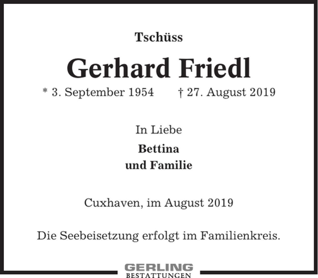 <p>Tschüss</p><p>Gerhard Friedl<br />* 3. September 1954</p><p>† 27. August 2019</p><p>In Liebe<br />Bettina<br />und Familie<br />Cuxhaven, im August 2019<br />Die Seebeisetzung erfolgt im Familienkreis.</p>
