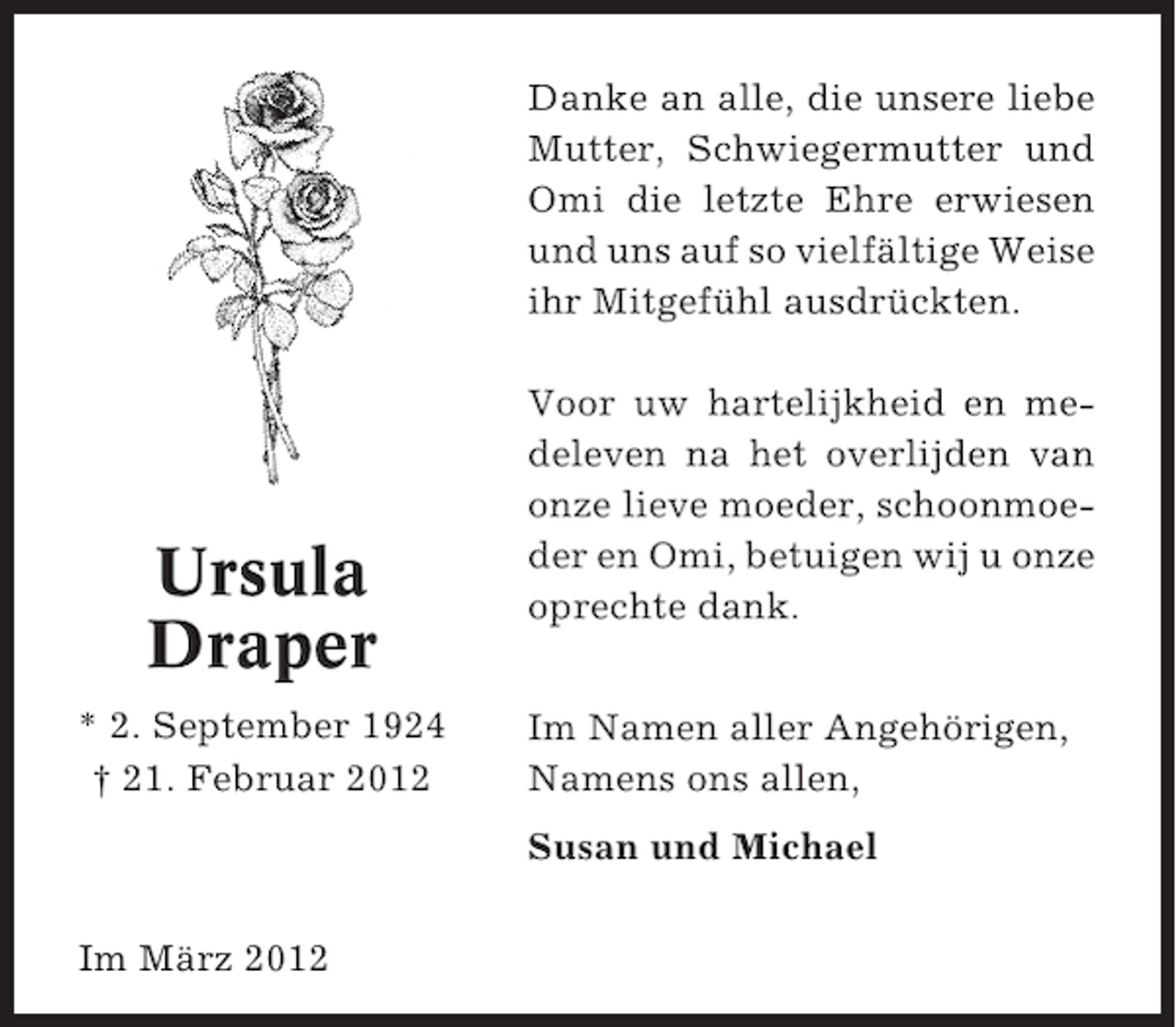 <p>Danke an alle, die unsere liebe<br />Mutter, Schwiegermutter und<br />Omi die letzte Ehre erwiesen<br />und uns auf so vielfältige Weise<br />ihr Mitgefühl ausdrückten.</p><p>Ursula<br />Draper<br />* 2. September 1924<br />† 21. Februar 2012</p><p>Voor uw hartelijkheid en medeleven na het overlijden van<br />onze lieve moeder, schoonmoeder en Omi, betuigen wij u onze<br />oprechte dank.<br />Im Namen aller Angehörigen,<br />Namens ons allen,<br />Susan und Michael</p><p>Im März 2012</p>