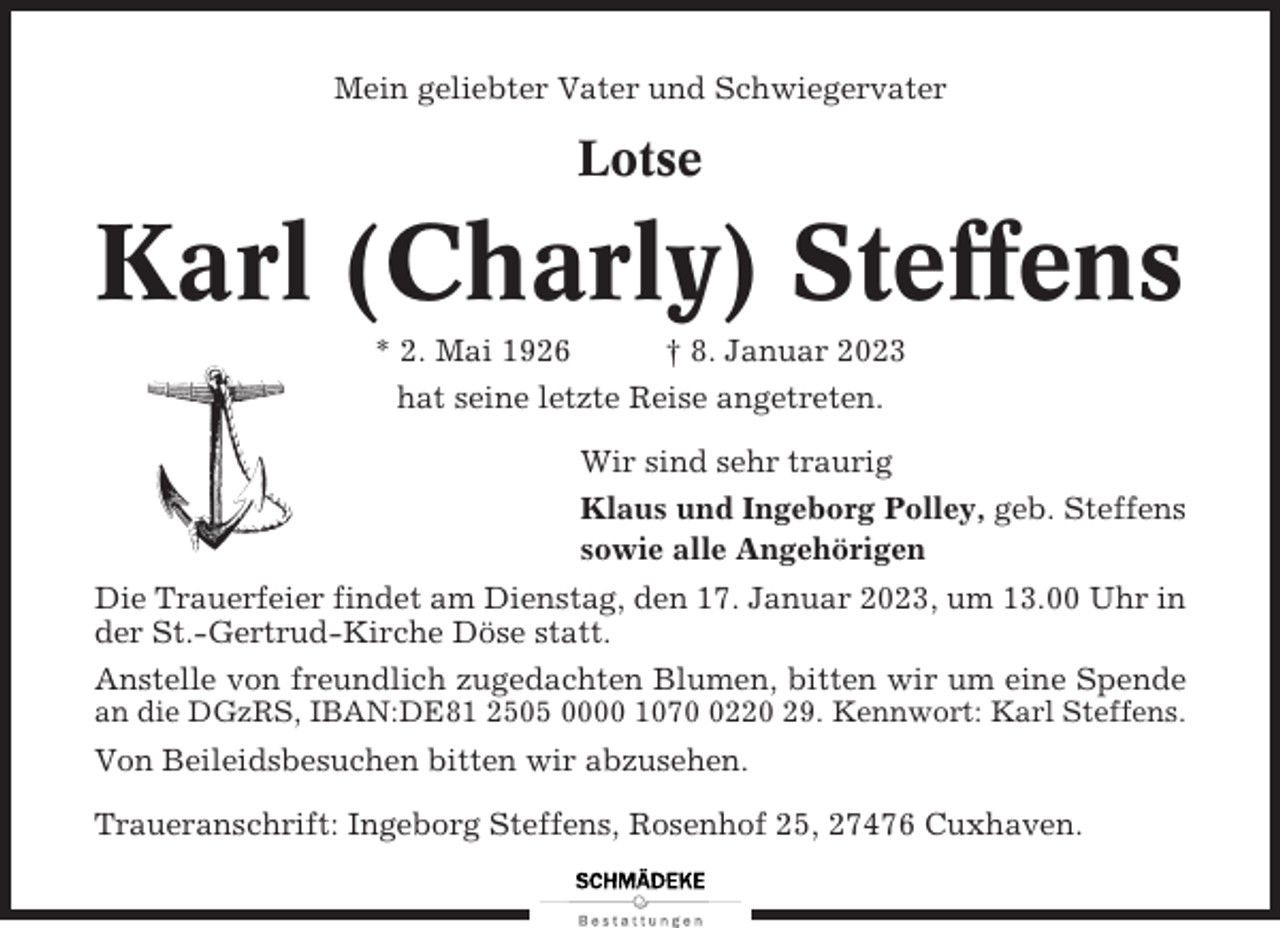 <p>Mein geliebter Vater und Schwiegervater</p><p>Lotse</p><p>Karl (Charly) Steffens<br />* 2. Mai 1926</p><p>† 8. Januar 2023</p><p>hat seine letzte Reise angetreten.<br />Wir sind sehr traurig<br />Klaus und Ingeborg Polley, geb. Steffens<br />sowie alle Angehörigen<br />Die Trauerfeier findet am Dienstag, den 17. Januar 2023, um 13.00 Uhr in<br />der St.-Gertrud-Kirche Döse statt.<br />Anstelle von freundlich zugedachten Blumen, bitten wir um eine Spende<br />an die DGzRS, IBAN:DE81 2505 0000 107220 29. Kennwort: Karl Steffens.</p><p>Von Beileidsbesuchen bitten wir abzusehen.<br />Traueranschrift: Ingeborg Steffens, Rosenhof 25, 27476 Cuxhaven.</p>