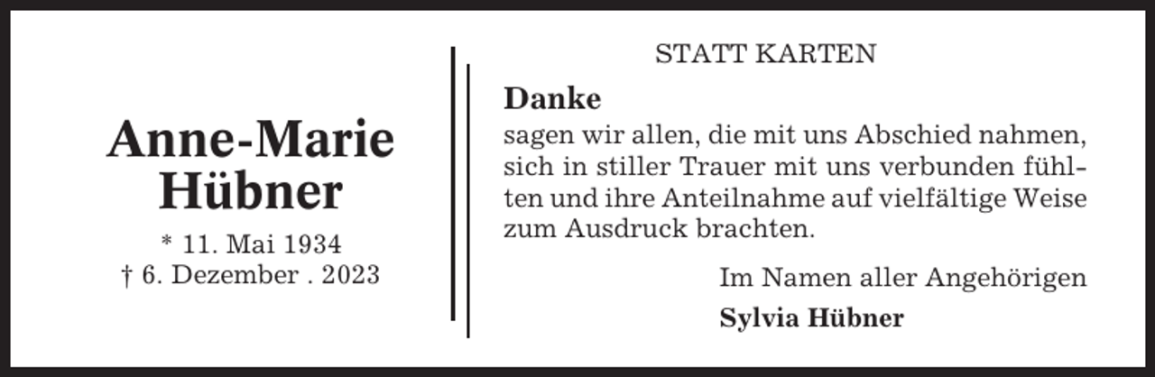 <p>STATT KARTEN</p><p>Danke</p><p>Anne-Marie<br />Hübner<br />* 11. Mai 1934<br />† 6. Dezember . 2023</p><p>sagen wir allen, die mit uns Abschied nahmen,<br />sich in stiller Trauer mit uns verbunden fühlten und ihre Anteilnahme auf vielfältige Weise<br />zum Ausdruck brachten.<br />Im Namen aller Angehörigen<br />Sylvia Hübner</p>