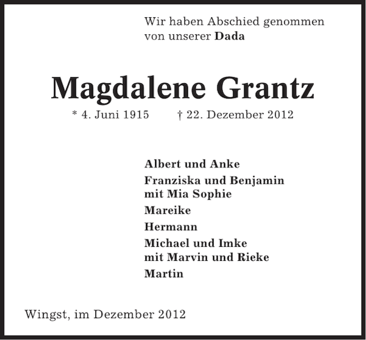 <p>Wir haben Abschied genommen<br />von unserer Dada</p><p>Magdalene Grantz<br />* 4. Juni 1915</p><p>† 22. Dezember 2012</p><p>Albert und Anke<br />Franziska und Benjamin<br />mit Mia Sophie<br />Mareike<br />Hermann<br />Michael und Imke<br />mit Marvin und Rieke<br />Martin</p><p>Wingst, im Dezember 2012</p>