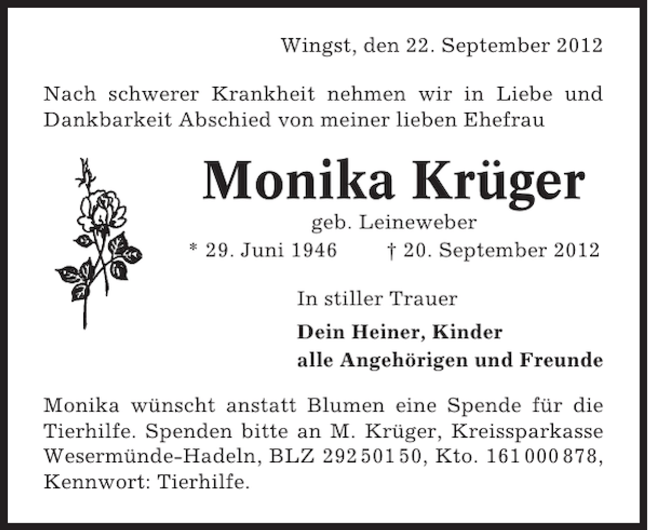 <p>Wingst, den 22. September 2012<br />Nach schwerer Krankheit nehmen wir in Liebe und<br />Dankbarkeit Abschied von meiner lieben Ehefrau</p>
<p>Monika Krüger<br />geb. Leineweber<br />* 29. Juni 1946<br />† 20. September 2012<br />In stiller Trauer<br />Dein Heiner, Kinder<br />alle Angehörigen und Freunde<br />Monika wünscht anstatt Blumen eine Spende für die<br />Tierhilfe. Spenden bitte an M. Krüger, Kreissparkasse<br />Wesermünde-Hadeln, BLZ 292 501 50, Kto. 161 000 878,<br />Kennwort: Tierhilfe.</p>
