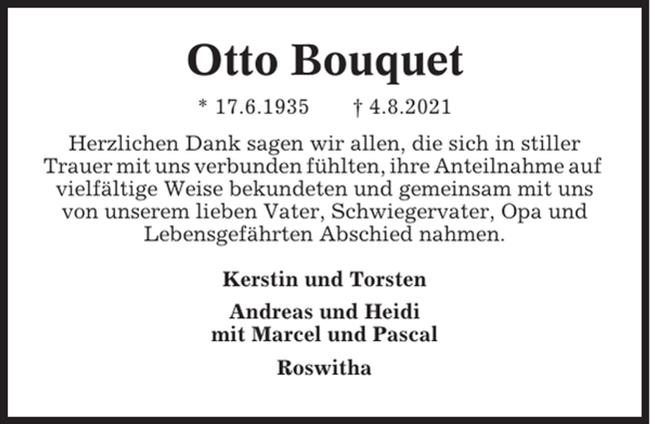 <p>Otto Bouquet<br />* 17.6.1935</p><p>† 4.8.2021</p><p>Herzlichen Dank sagen wir allen, die sich in stiller<br />Trauer mit uns verbunden fühlten, ihre Anteilnahme auf<br />vielfältige Weise bekundeten und gemeinsam mit uns<br />von unserem lieben Vater, Schwiegervater, Opa und<br />Lebensgefährten Abschied nahmen.<br />Kerstin und Torsten<br />Andreas und Heidi<br />mit Marcel und Pascal<br />Roswitha</p>