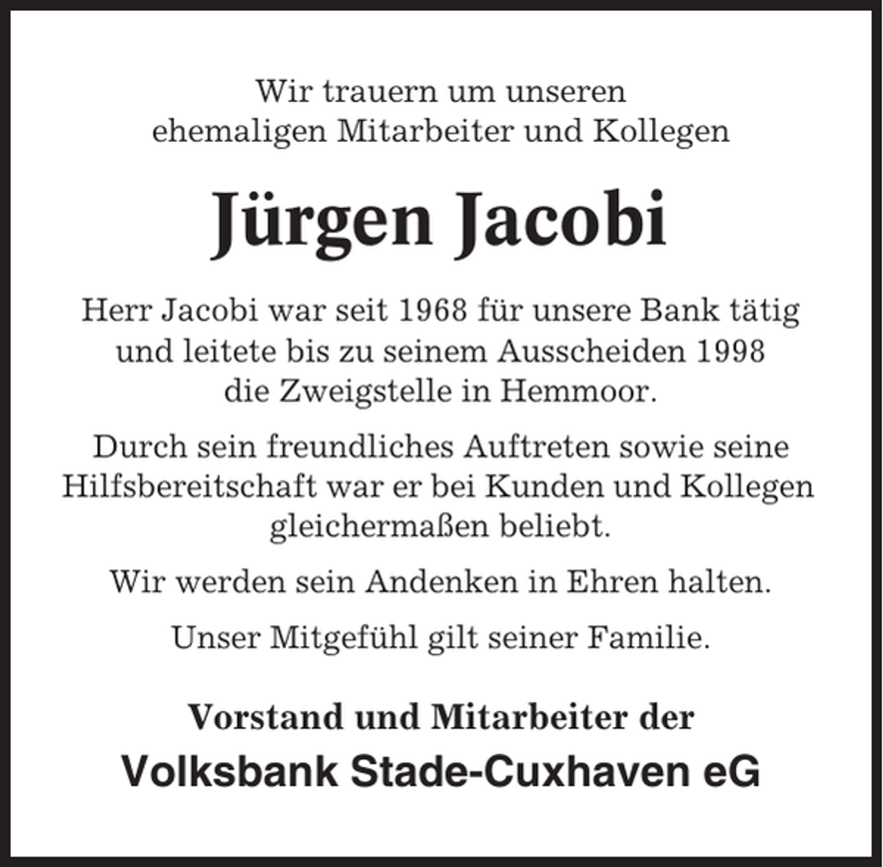 <p>Wir trauern um unseren<br />ehemaligen Mitarbeiter und Kollegen</p><p>Jürgen Jacobi<br />Herr Jacobi war seit 1968 für unsere Bank tätig<br />und leitete bis zu seinem Ausscheiden 1998<br />die Zweigstelle in Hemmoor.<br />Durch sein freundliches Auftreten sowie seine<br />Hilfsbereitschaft war er bei Kunden und Kollegen<br />gleichermaßen beliebt.<br />Wir werden sein Andenken in Ehren halten.<br />Unser Mitgefühl gilt seiner Familie.</p><p>Vorstand und Mitarbeiter der</p><p>Volksbank Stade-Cuxhaven eG</p>
