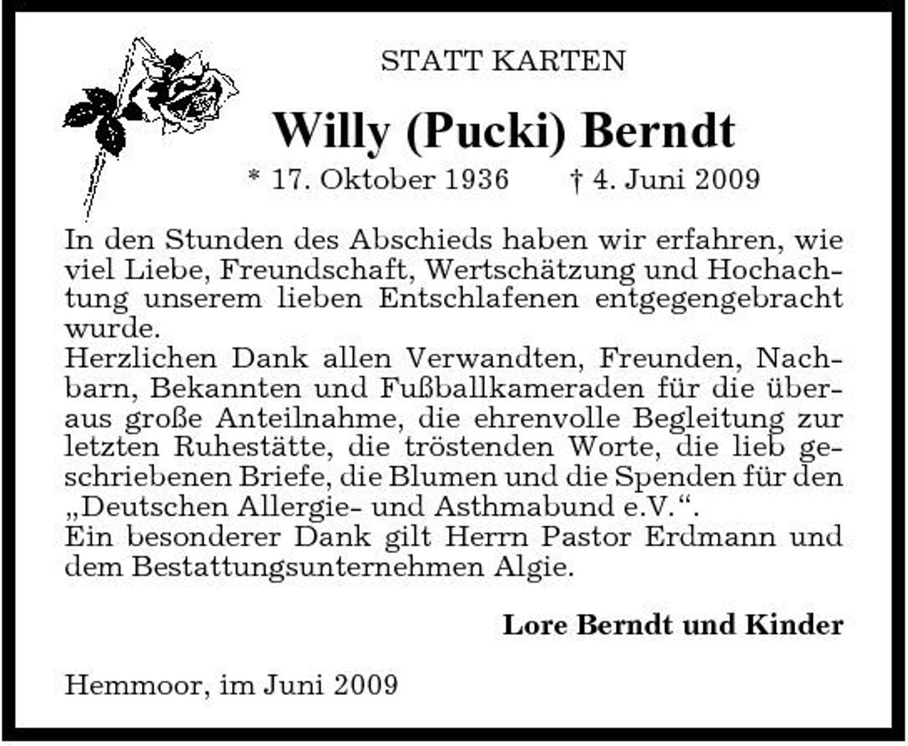 <p>STATT KARTEN</p><p>Willy (Pucki) Berndt<br />* 17. Oktober 1936 † 4. Juni 2009 In den Stunden des Abschieds haben wir erfahren, wie viel Liebe, Freundschaft, Wertschätzung und Hochachtung unserem lieben Entschlafenen entgegengebracht wurde. Herzlichen Dank allen Verwandten, Freunden, Nachbarn, Bekannten und Fußballkameraden für die überaus große Anteilnahme, die ehrenvolle Begleitung zur letzten Ruhestätte, die tröstenden Worte, die lieb geschriebenen Briefe, die Blumen und die Spenden für den „Deutschen Allergie- und Asthmabund e.V.“. Ein besonderer Dank gilt Herrn Pastor Erdmann und dem Bestattungsunternehmen Algie. Lore Berndt und Kinder Hemmoor, im Juni 2009</p>