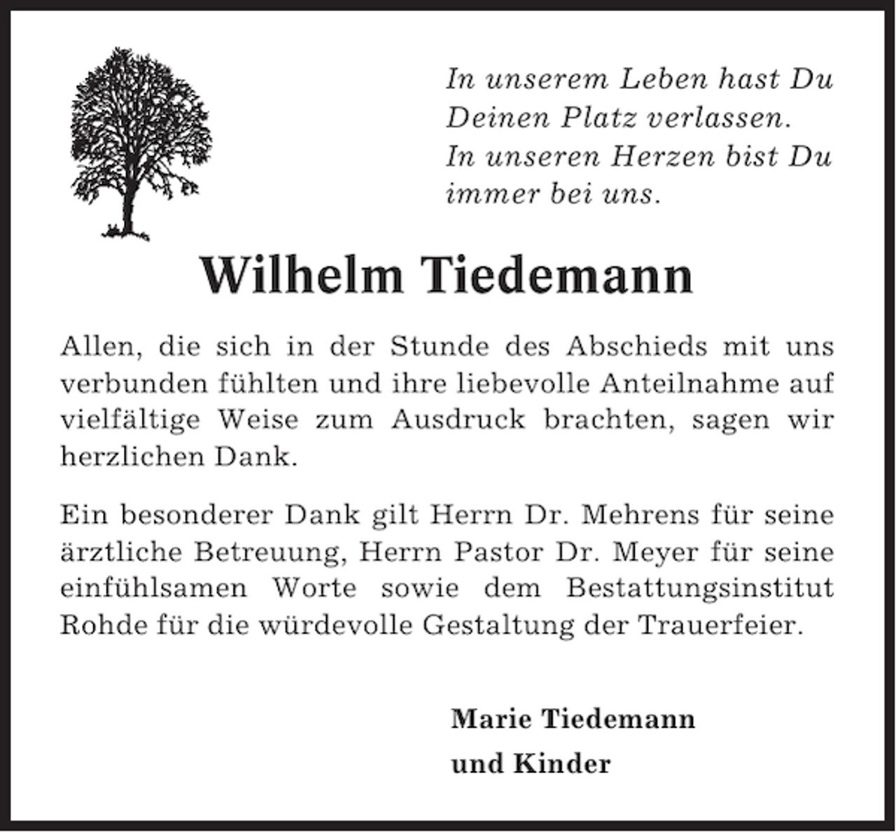 <p>In unserem Leben hast Du<br />Deinen Platz verlassen.<br />In unseren Herzen bist Du<br />immer bei uns.</p><p>Wilhelm Tiedemann<br />Allen, die sich in der Stunde des Abschieds mit uns<br />verbunden fühlten und ihre liebevolle Anteilnahme auf<br />vielfältige Weise zum Ausdruck brachten, sagen wir<br />herzlichen Dank.<br />Ein besonderer Dank gilt Herrn Dr. Mehrens für seine<br />ärztliche Betreuung, Herrn Pastor Dr. Meyer für seine<br />einfühlsamen Worte sowie dem Bestattungsinstitut<br />Rohde für die würdevolle Gestaltung der Trauerfeier.<br />Marie Tiedemann<br />und Kinder</p>