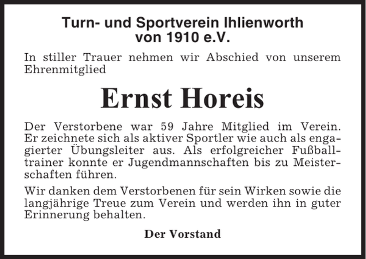<p>Turn- und Sportverein Ihlienworth<br />von 1910 e.V.<br />In stiller Trauer nehmen wir Abschied von unserem<br />Ehrenmitglied</p><p>Ernst Horeis<br />Der Verstorbene war 59 Jahre Mitglied im Verein.<br />Er zeichnete sich als aktiver Sportler wie auch als engagierter Übungsleiter aus. Als erfolgreicher Fußballtrainer konnte er Jugendmannschaften bis zu Meisterschaften führen.<br />Wir danken dem Verstorbenen für sein Wirken sowie die<br />langjährige Treue zum Verein und werden ihn in guter<br />Erinnerung behalten.<br />Der Vorstand</p>
