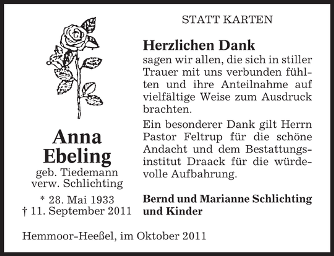 <p>STATT KARTEN</p><p>Herzlichen Dank</p><p>Anna<br />Ebeling<br />geb. Tiedemann<br />verw. Schlichting</p><p>sagen wir allen, die sich in stiller<br />Trauer mit uns verbunden fühlten und ihre Anteilnahme auf<br />vielfältige Weise zum Ausdruck<br />brachten.<br />Ein besonderer Dank gilt Herrn<br />Pastor Feltrup für die schöne<br />Andacht und dem Bestattungsinstitut Draack für die würdevolle Aufbahrung.</p><p>Bernd und Marianne Schlichting<br />* 28. Mai 1933<br />† 11. September 2011 und Kinder<br />Hemmoor-Heeßel, im Oktober 2011</p>