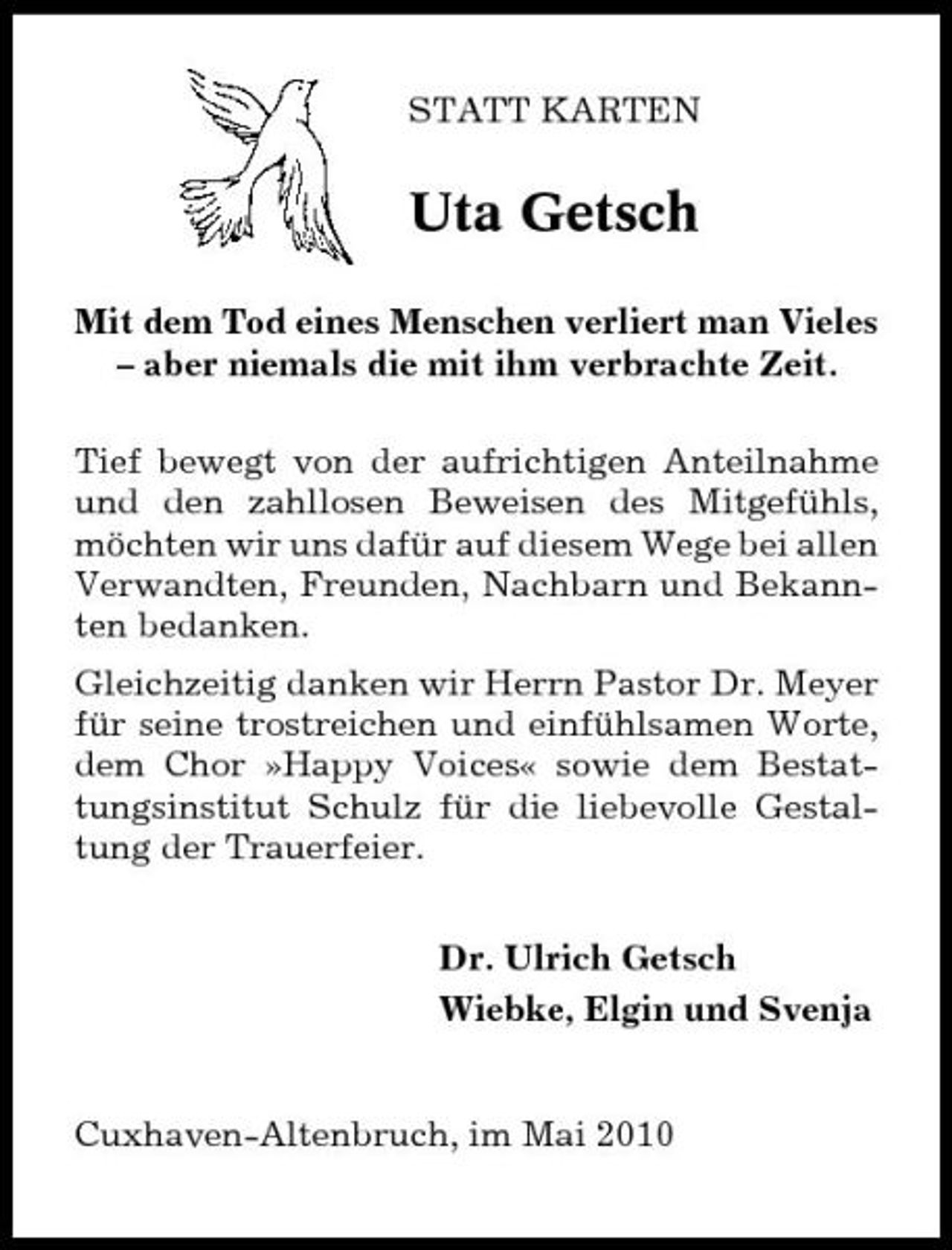 <p>STATT KARTEN</p><p>Uta Getsch<br />Mit dem Tod eines Menschen verliert man Vieles – aber niemals die mit ihm verbrachte Zeit. Tief bewegt von der aufrichtigen Anteilnahme und den zahllosen Beweisen des Mitgefühls, möchten wir uns dafür auf diesem Wege bei allen Verwandten, Freunden, Nachbarn und Bekannten bedanken. Gleichzeitig danken wir Herrn Pastor Dr. Meyer für seine trostreichen und einfühlsamen Worte, dem Chor »Happy Voices« sowie dem Bestattungsinstitut Schulz für die liebevolle Gestaltung der Trauerfeier. Dr. Ulrich Getsch Wiebke, Elgin und Svenja</p><p>Cuxhaven-Altenbruch, im Mai 2010</p>