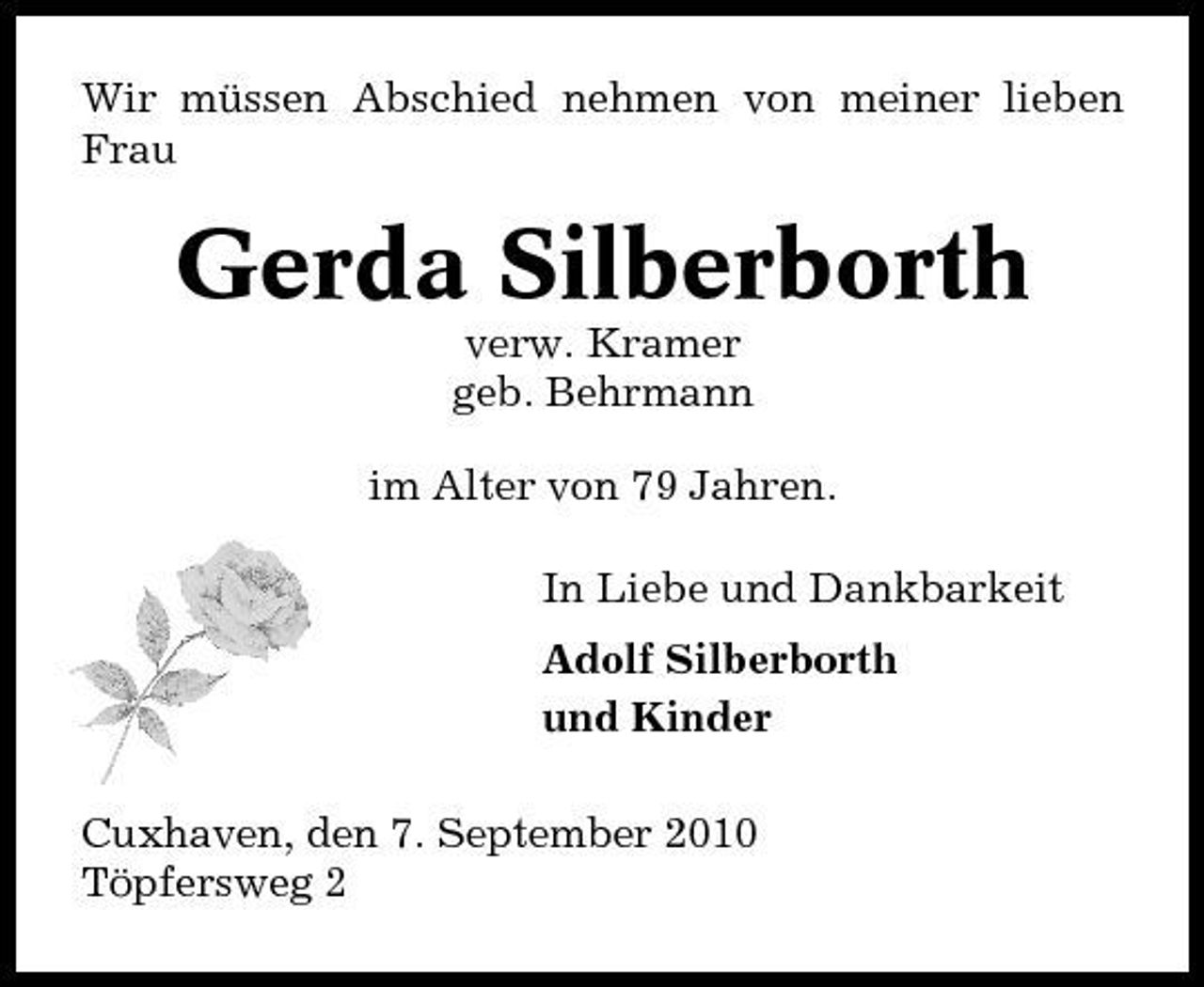 <p>Wir müssen Abschied nehmen von meiner lieben Frau</p><p>Gerda Silberborth<br />verw. Kramer geb. Behrmann im Alter von 79 Jahren. In Liebe und Dankbarkeit Adolf Silberborth und Kinder Cuxhaven, den 7. September 2010 Töpfersweg 2</p>
