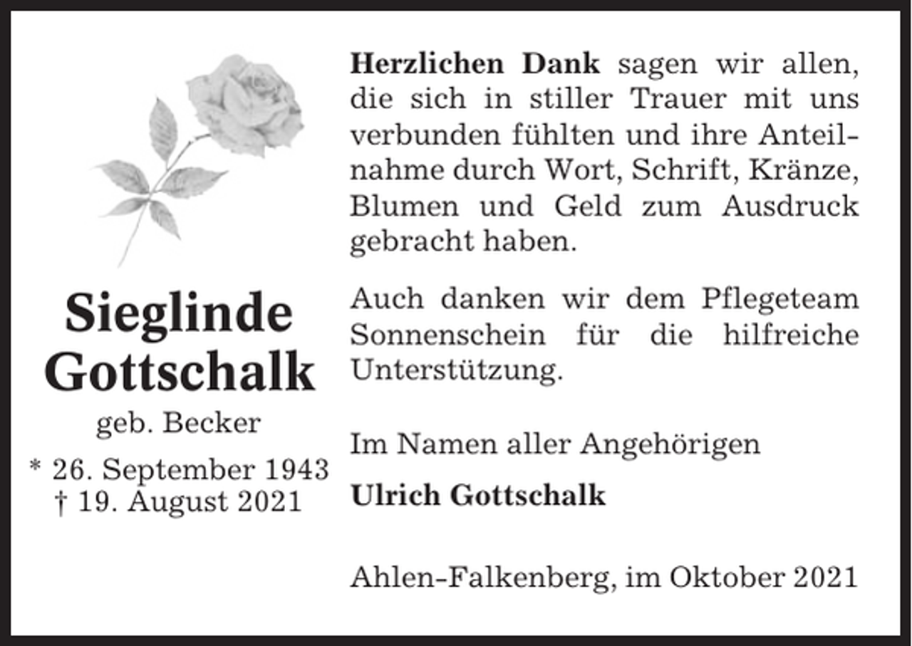 <p>Herzlichen Dank sagen wir allen,<br />die sich in stiller Trauer mit uns<br />verbunden fühlten und ihre Anteilnahme durch Wort, Schrift, Kränze,<br />Blumen und Geld zum Ausdruck<br />gebracht haben.</p><p>Sieglinde<br />Gottschalk</p><p>Auch danken wir dem Pflegeteam<br />Sonnenschein für die hilfreiche<br />Unterstützung.</p><p>geb. Becker</p><p>Im Namen aller Angehörigen<br />* 26. September 1943<br />Ulrich Gottschalk<br />† 19. August 2021<br />Ahlen-Falkenberg, im Oktober 2021</p>