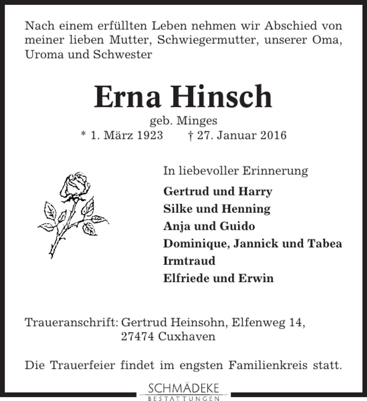 <p>Nach einem erfüllten Leben nehmen wir Abschied von<br />meiner lieben Mutter, Schwiegermutter, unserer Oma,<br />Uroma und Schwester</p><p>Erna Hinsch<br />geb. Minges<br />* 1. März 1923<br />† 27. Januar 2016<br />In liebevoller Erinnerung<br />Gertrud und Harry<br />Silke und Henning<br />Anja und Guido<br />Dominique, Jannick und Tabea<br />Irmtraud<br />Elfriede und Erwin</p><p>Traueranschrift: Gertrud Heinsohn, Elfenweg 14,<br />27474 Cuxhaven<br />Die Trauerfeier findet im engsten Familienkreis statt.</p>