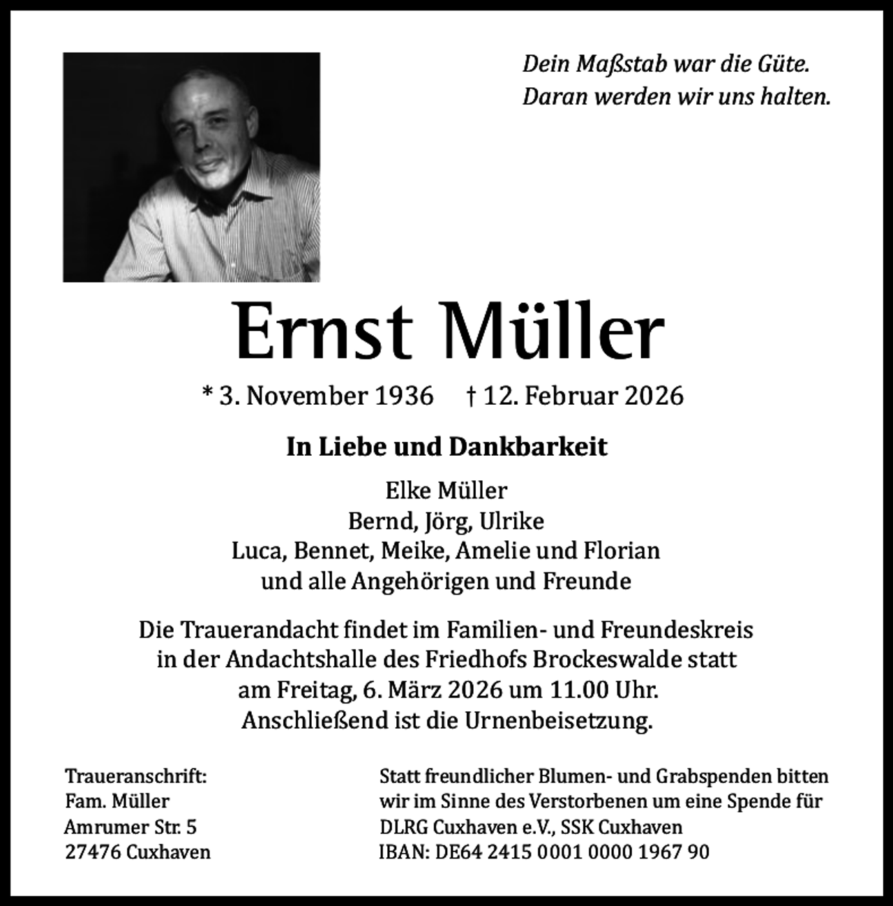 <p>Dein Maßstab war die Güte.<br />Daran werden wir uns halten.</p><p>Ernst Müller</p><p>* 3. November 1936</p><p>† 12. Februar 2026</p><p>In Liebe und Dankbarkeit<br />Elke Müller<br />Bernd, Jörg, Ulrike<br />Luca, Bennet, Meike, Amelie und Florian<br />und alle Angehörigen und Freunde<br />Die Trauerandacht findet im Familien- und Freundeskreis<br />in der Andachtshalle des Friedhofs Brockeswalde statt<br />am Freitag, 6. März 2026 um 11.00 Uhr.<br />Anschließend ist die Urnenbeisetzung.<br />Traueranschrift:<br />Fam. Müller<br />Amrumer Str. 5<br />27476 Cuxhaven</p><p>Statt freundlicher Blumen- und Grabspenden bitten<br />wir im Sinne des Verstorbenen um eine Spende für<br />DLRG Cuxhaven e.V., SSK Cuxhaven<br />IBAN: DE64 2415 0001 0000 1967 90</p>